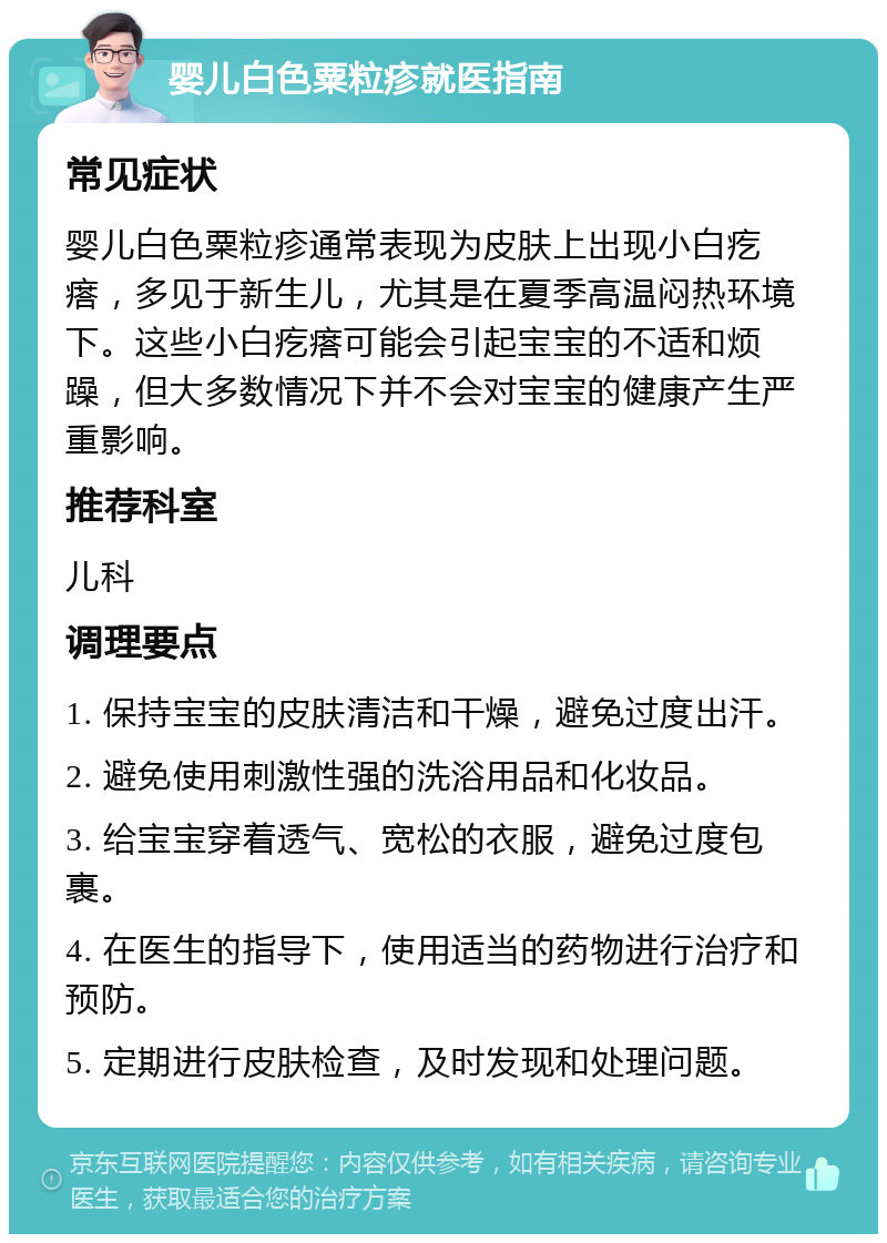 婴儿白色粟粒疹就医指南 常见症状 婴儿白色粟粒疹通常表现为皮肤上出现小白疙瘩，多见于新生儿，尤其是在夏季高温闷热环境下。这些小白疙瘩可能会引起宝宝的不适和烦躁，但大多数情况下并不会对宝宝的健康产生严重影响。 推荐科室 儿科 调理要点 1. 保持宝宝的皮肤清洁和干燥，避免过度出汗。 2. 避免使用刺激性强的洗浴用品和化妆品。 3. 给宝宝穿着透气、宽松的衣服，避免过度包裹。 4. 在医生的指导下，使用适当的药物进行治疗和预防。 5. 定期进行皮肤检查，及时发现和处理问题。