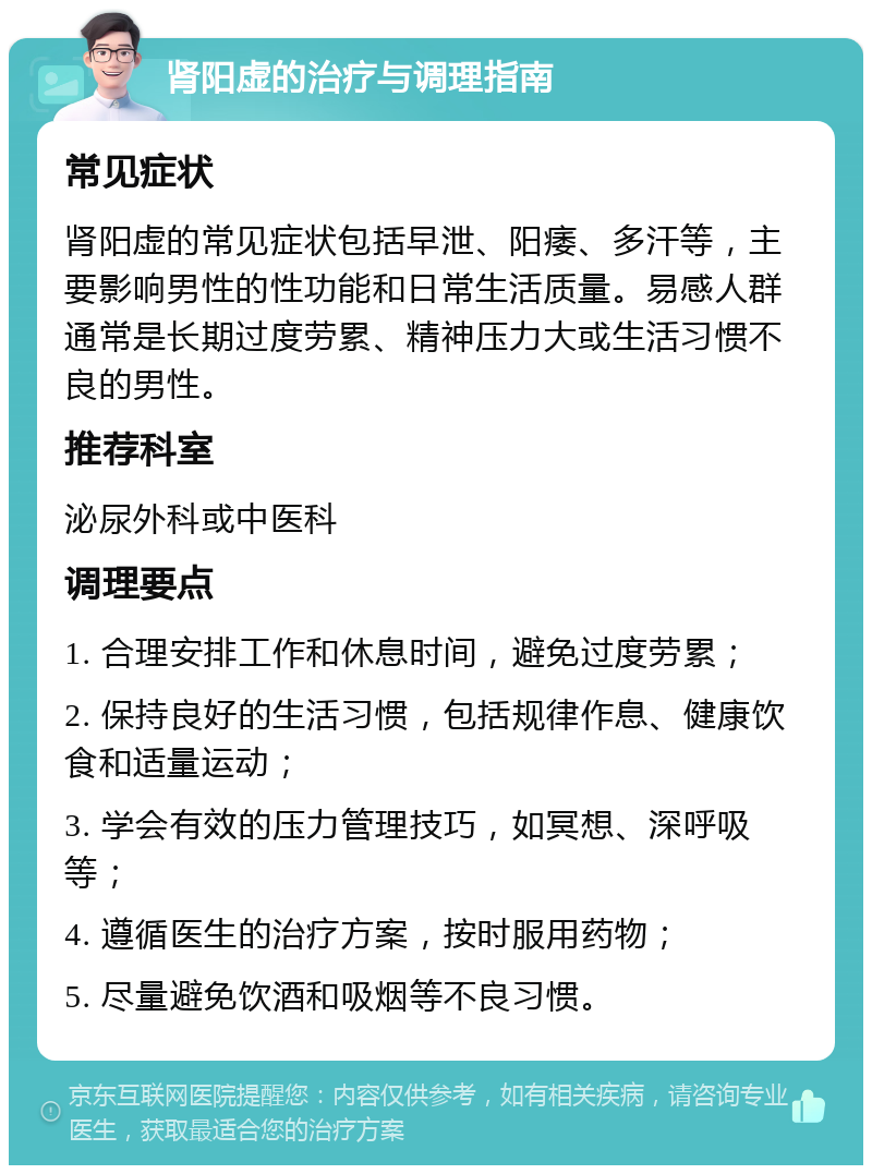 肾阳虚的治疗与调理指南 常见症状 肾阳虚的常见症状包括早泄、阳痿、多汗等，主要影响男性的性功能和日常生活质量。易感人群通常是长期过度劳累、精神压力大或生活习惯不良的男性。 推荐科室 泌尿外科或中医科 调理要点 1. 合理安排工作和休息时间，避免过度劳累； 2. 保持良好的生活习惯，包括规律作息、健康饮食和适量运动； 3. 学会有效的压力管理技巧，如冥想、深呼吸等； 4. 遵循医生的治疗方案，按时服用药物； 5. 尽量避免饮酒和吸烟等不良习惯。