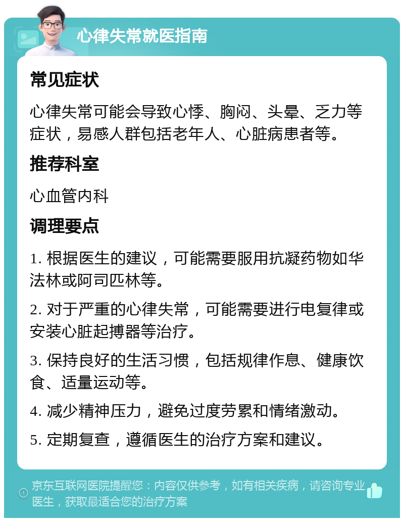 心律失常就医指南 常见症状 心律失常可能会导致心悸、胸闷、头晕、乏力等症状，易感人群包括老年人、心脏病患者等。 推荐科室 心血管内科 调理要点 1. 根据医生的建议，可能需要服用抗凝药物如华法林或阿司匹林等。 2. 对于严重的心律失常，可能需要进行电复律或安装心脏起搏器等治疗。 3. 保持良好的生活习惯，包括规律作息、健康饮食、适量运动等。 4. 减少精神压力，避免过度劳累和情绪激动。 5. 定期复查，遵循医生的治疗方案和建议。