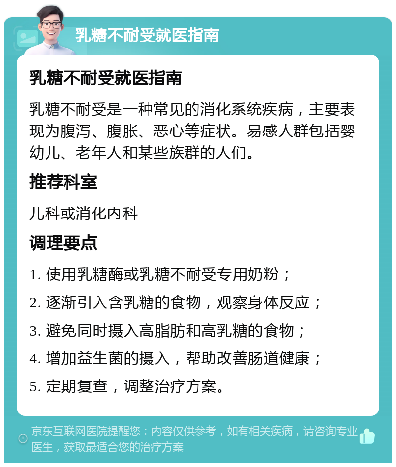 乳糖不耐受就医指南 乳糖不耐受就医指南 乳糖不耐受是一种常见的消化系统疾病，主要表现为腹泻、腹胀、恶心等症状。易感人群包括婴幼儿、老年人和某些族群的人们。 推荐科室 儿科或消化内科 调理要点 1. 使用乳糖酶或乳糖不耐受专用奶粉； 2. 逐渐引入含乳糖的食物，观察身体反应； 3. 避免同时摄入高脂肪和高乳糖的食物； 4. 增加益生菌的摄入，帮助改善肠道健康； 5. 定期复查，调整治疗方案。