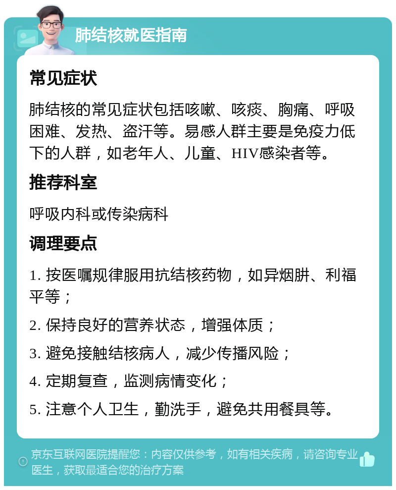 肺结核就医指南 常见症状 肺结核的常见症状包括咳嗽、咳痰、胸痛、呼吸困难、发热、盗汗等。易感人群主要是免疫力低下的人群，如老年人、儿童、HIV感染者等。 推荐科室 呼吸内科或传染病科 调理要点 1. 按医嘱规律服用抗结核药物，如异烟肼、利福平等； 2. 保持良好的营养状态，增强体质； 3. 避免接触结核病人，减少传播风险； 4. 定期复查，监测病情变化； 5. 注意个人卫生，勤洗手，避免共用餐具等。