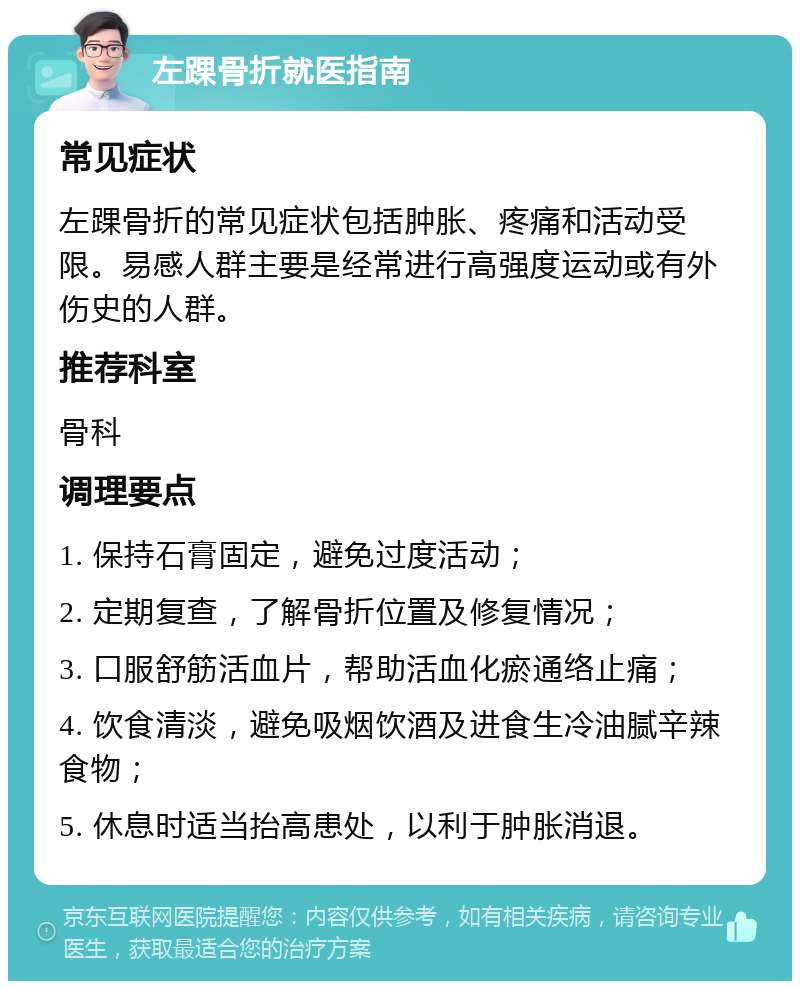 左踝骨折就医指南 常见症状 左踝骨折的常见症状包括肿胀、疼痛和活动受限。易感人群主要是经常进行高强度运动或有外伤史的人群。 推荐科室 骨科 调理要点 1. 保持石膏固定，避免过度活动； 2. 定期复查，了解骨折位置及修复情况； 3. 口服舒筋活血片，帮助活血化瘀通络止痛； 4. 饮食清淡，避免吸烟饮酒及进食生冷油腻辛辣食物； 5. 休息时适当抬高患处，以利于肿胀消退。