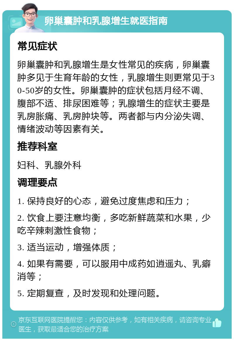 卵巢囊肿和乳腺增生就医指南 常见症状 卵巢囊肿和乳腺增生是女性常见的疾病，卵巢囊肿多见于生育年龄的女性，乳腺增生则更常见于30-50岁的女性。卵巢囊肿的症状包括月经不调、腹部不适、排尿困难等；乳腺增生的症状主要是乳房胀痛、乳房肿块等。两者都与内分泌失调、情绪波动等因素有关。 推荐科室 妇科、乳腺外科 调理要点 1. 保持良好的心态，避免过度焦虑和压力； 2. 饮食上要注意均衡，多吃新鲜蔬菜和水果，少吃辛辣刺激性食物； 3. 适当运动，增强体质； 4. 如果有需要，可以服用中成药如逍遥丸、乳癖消等； 5. 定期复查，及时发现和处理问题。