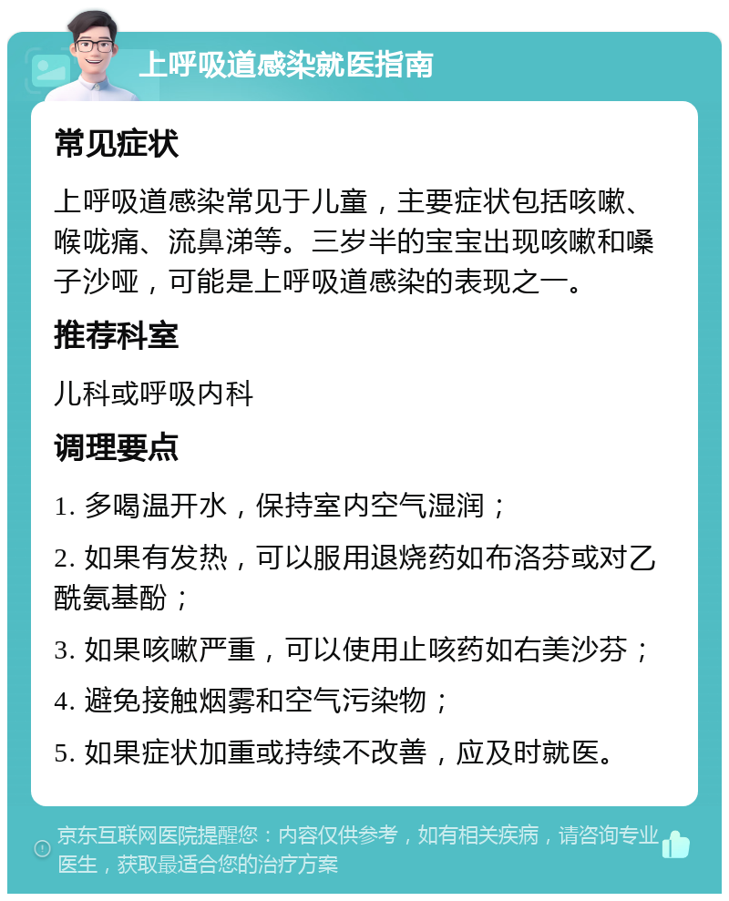 上呼吸道感染就医指南 常见症状 上呼吸道感染常见于儿童，主要症状包括咳嗽、喉咙痛、流鼻涕等。三岁半的宝宝出现咳嗽和嗓子沙哑，可能是上呼吸道感染的表现之一。 推荐科室 儿科或呼吸内科 调理要点 1. 多喝温开水，保持室内空气湿润； 2. 如果有发热，可以服用退烧药如布洛芬或对乙酰氨基酚； 3. 如果咳嗽严重，可以使用止咳药如右美沙芬； 4. 避免接触烟雾和空气污染物； 5. 如果症状加重或持续不改善，应及时就医。