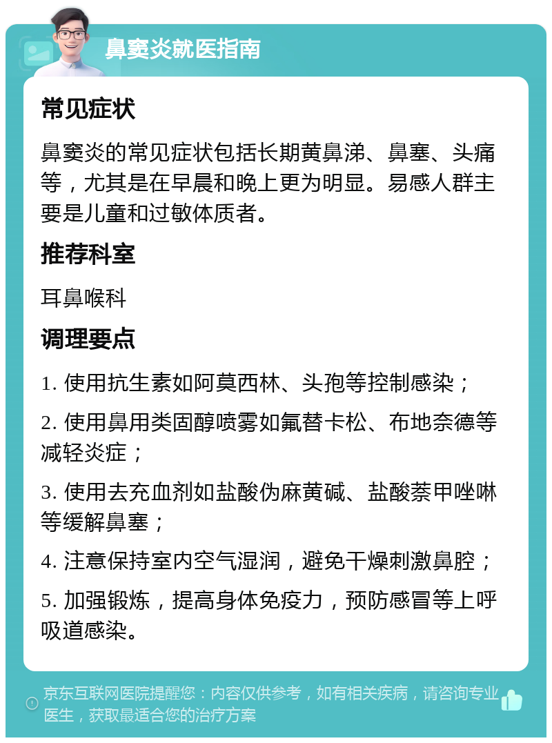 鼻窦炎就医指南 常见症状 鼻窦炎的常见症状包括长期黄鼻涕、鼻塞、头痛等，尤其是在早晨和晚上更为明显。易感人群主要是儿童和过敏体质者。 推荐科室 耳鼻喉科 调理要点 1. 使用抗生素如阿莫西林、头孢等控制感染； 2. 使用鼻用类固醇喷雾如氟替卡松、布地奈德等减轻炎症； 3. 使用去充血剂如盐酸伪麻黄碱、盐酸萘甲唑啉等缓解鼻塞； 4. 注意保持室内空气湿润，避免干燥刺激鼻腔； 5. 加强锻炼，提高身体免疫力，预防感冒等上呼吸道感染。