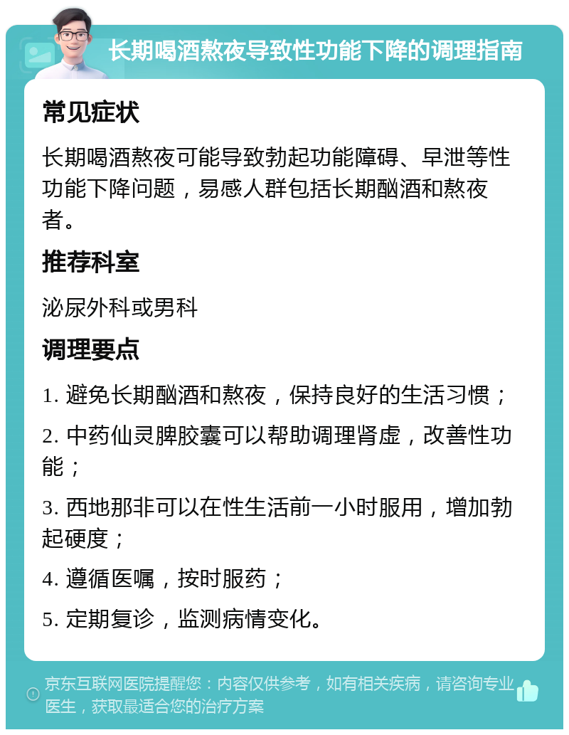 长期喝酒熬夜导致性功能下降的调理指南 常见症状 长期喝酒熬夜可能导致勃起功能障碍、早泄等性功能下降问题，易感人群包括长期酗酒和熬夜者。 推荐科室 泌尿外科或男科 调理要点 1. 避免长期酗酒和熬夜，保持良好的生活习惯； 2. 中药仙灵脾胶囊可以帮助调理肾虚，改善性功能； 3. 西地那非可以在性生活前一小时服用，增加勃起硬度； 4. 遵循医嘱，按时服药； 5. 定期复诊，监测病情变化。