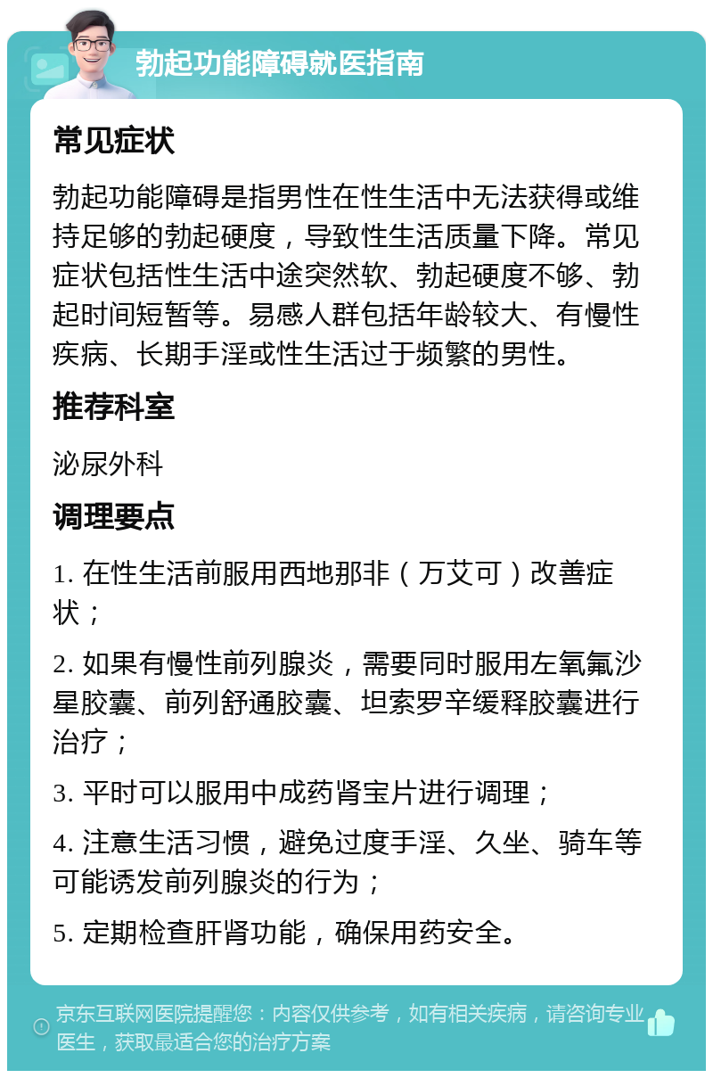 勃起功能障碍就医指南 常见症状 勃起功能障碍是指男性在性生活中无法获得或维持足够的勃起硬度，导致性生活质量下降。常见症状包括性生活中途突然软、勃起硬度不够、勃起时间短暂等。易感人群包括年龄较大、有慢性疾病、长期手淫或性生活过于频繁的男性。 推荐科室 泌尿外科 调理要点 1. 在性生活前服用西地那非（万艾可）改善症状； 2. 如果有慢性前列腺炎，需要同时服用左氧氟沙星胶囊、前列舒通胶囊、坦索罗辛缓释胶囊进行治疗； 3. 平时可以服用中成药肾宝片进行调理； 4. 注意生活习惯，避免过度手淫、久坐、骑车等可能诱发前列腺炎的行为； 5. 定期检查肝肾功能，确保用药安全。