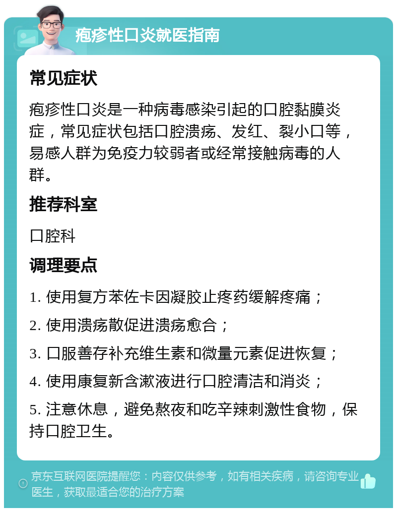 疱疹性口炎就医指南 常见症状 疱疹性口炎是一种病毒感染引起的口腔黏膜炎症，常见症状包括口腔溃疡、发红、裂小口等，易感人群为免疫力较弱者或经常接触病毒的人群。 推荐科室 口腔科 调理要点 1. 使用复方苯佐卡因凝胶止疼药缓解疼痛； 2. 使用溃疡散促进溃疡愈合； 3. 口服善存补充维生素和微量元素促进恢复； 4. 使用康复新含漱液进行口腔清洁和消炎； 5. 注意休息，避免熬夜和吃辛辣刺激性食物，保持口腔卫生。