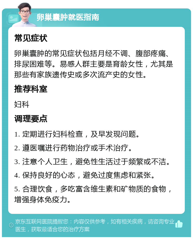 卵巢囊肿就医指南 常见症状 卵巢囊肿的常见症状包括月经不调、腹部疼痛、排尿困难等。易感人群主要是育龄女性，尤其是那些有家族遗传史或多次流产史的女性。 推荐科室 妇科 调理要点 1. 定期进行妇科检查，及早发现问题。 2. 遵医嘱进行药物治疗或手术治疗。 3. 注意个人卫生，避免性生活过于频繁或不洁。 4. 保持良好的心态，避免过度焦虑和紧张。 5. 合理饮食，多吃富含维生素和矿物质的食物，增强身体免疫力。