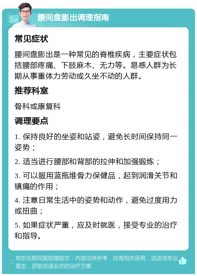 腰间盘膨出调理指南 常见症状 腰间盘膨出是一种常见的脊椎疾病，主要症状包括腰部疼痛、下肢麻木、无力等。易感人群为长期从事重体力劳动或久坐不动的人群。 推荐科室 骨科或康复科 调理要点 1. 保持良好的坐姿和站姿，避免长时间保持同一姿势； 2. 适当进行腰部和背部的拉伸和加强锻炼； 3. 可以服用蓝瓶维骨力保健品，起到润滑关节和镇痛的作用； 4. 注意日常生活中的姿势和动作，避免过度用力或扭曲； 5. 如果症状严重，应及时就医，接受专业的治疗和指导。