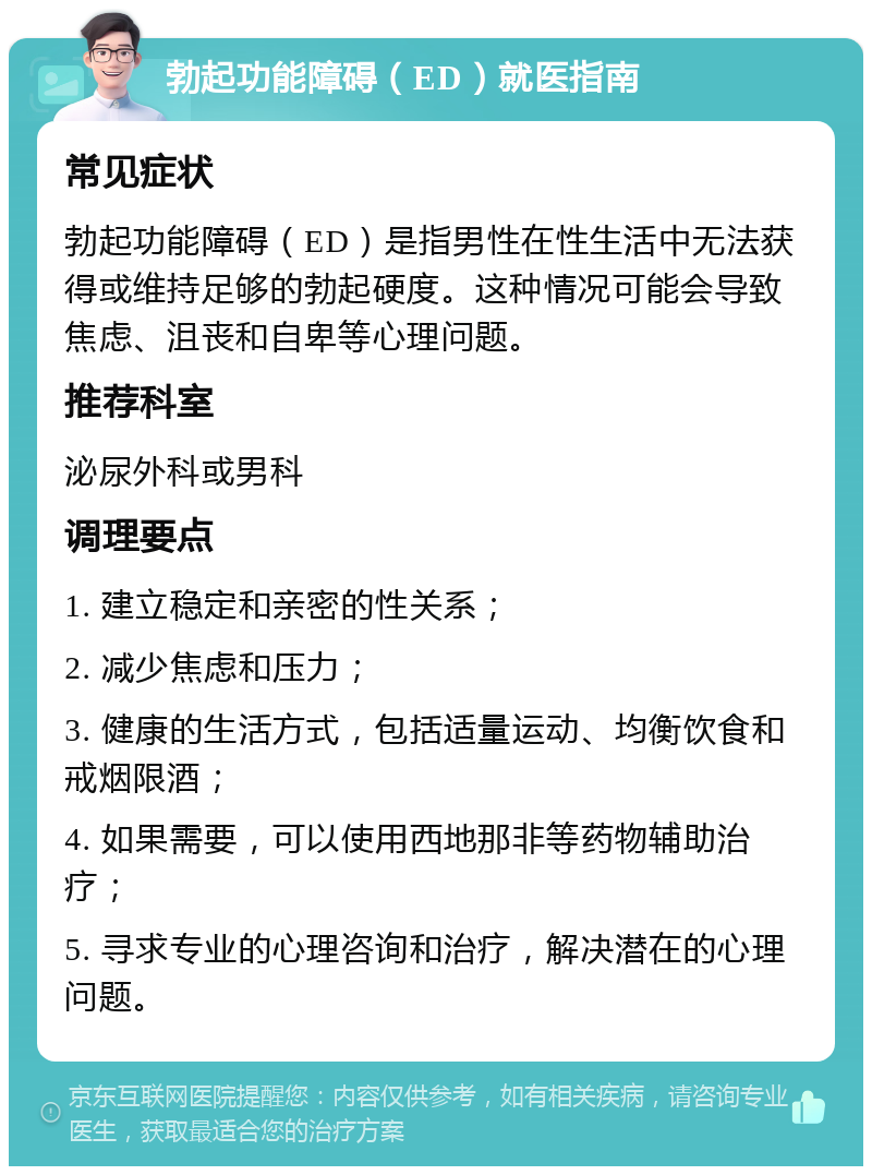 勃起功能障碍（ED）就医指南 常见症状 勃起功能障碍（ED）是指男性在性生活中无法获得或维持足够的勃起硬度。这种情况可能会导致焦虑、沮丧和自卑等心理问题。 推荐科室 泌尿外科或男科 调理要点 1. 建立稳定和亲密的性关系； 2. 减少焦虑和压力； 3. 健康的生活方式，包括适量运动、均衡饮食和戒烟限酒； 4. 如果需要，可以使用西地那非等药物辅助治疗； 5. 寻求专业的心理咨询和治疗，解决潜在的心理问题。