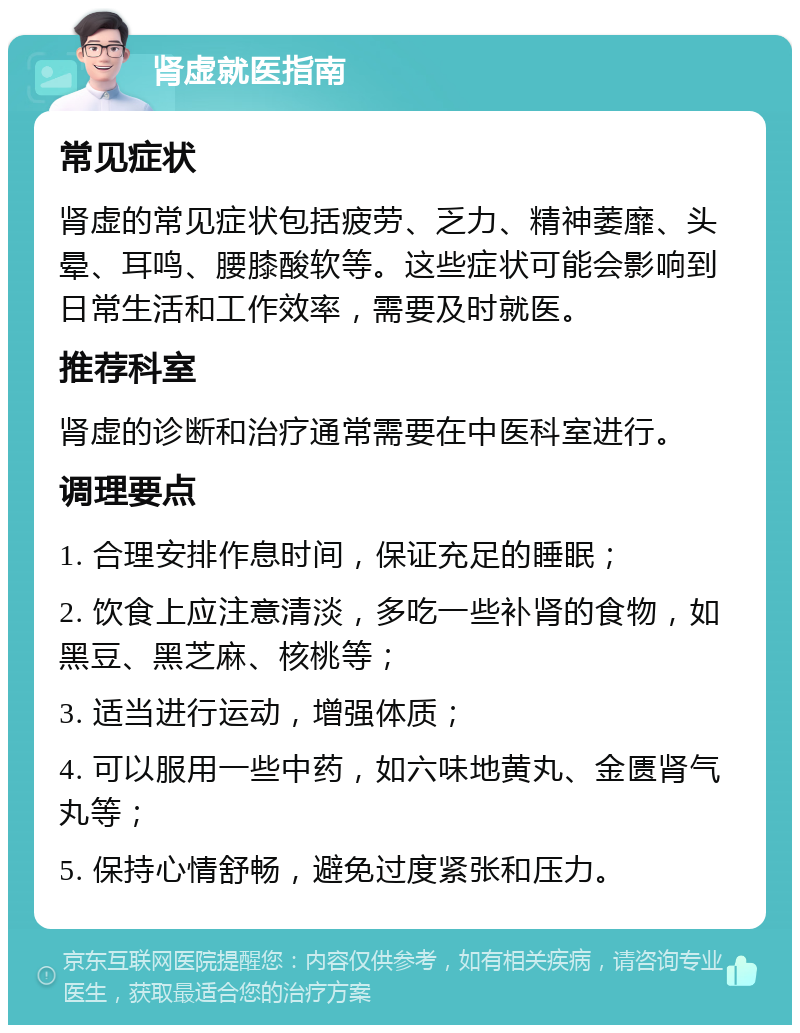 肾虚就医指南 常见症状 肾虚的常见症状包括疲劳、乏力、精神萎靡、头晕、耳鸣、腰膝酸软等。这些症状可能会影响到日常生活和工作效率，需要及时就医。 推荐科室 肾虚的诊断和治疗通常需要在中医科室进行。 调理要点 1. 合理安排作息时间，保证充足的睡眠； 2. 饮食上应注意清淡，多吃一些补肾的食物，如黑豆、黑芝麻、核桃等； 3. 适当进行运动，增强体质； 4. 可以服用一些中药，如六味地黄丸、金匮肾气丸等； 5. 保持心情舒畅，避免过度紧张和压力。