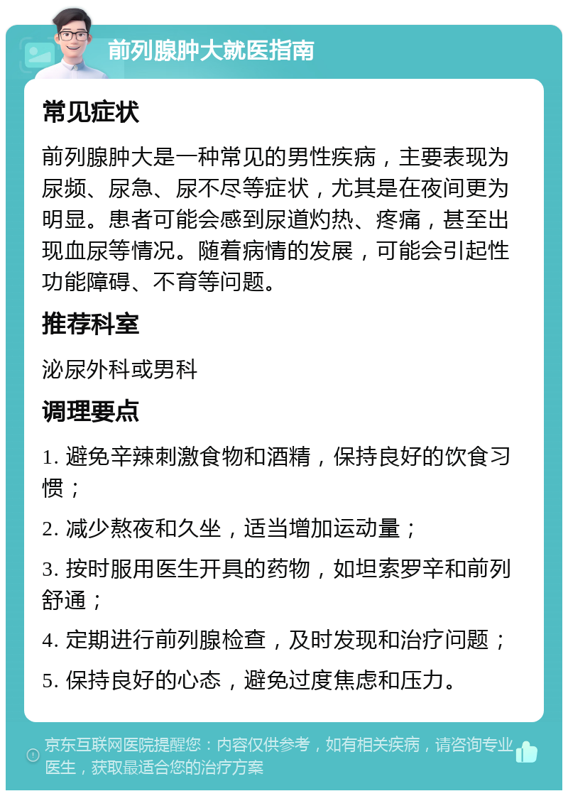 前列腺肿大就医指南 常见症状 前列腺肿大是一种常见的男性疾病，主要表现为尿频、尿急、尿不尽等症状，尤其是在夜间更为明显。患者可能会感到尿道灼热、疼痛，甚至出现血尿等情况。随着病情的发展，可能会引起性功能障碍、不育等问题。 推荐科室 泌尿外科或男科 调理要点 1. 避免辛辣刺激食物和酒精，保持良好的饮食习惯； 2. 减少熬夜和久坐，适当增加运动量； 3. 按时服用医生开具的药物，如坦索罗辛和前列舒通； 4. 定期进行前列腺检查，及时发现和治疗问题； 5. 保持良好的心态，避免过度焦虑和压力。