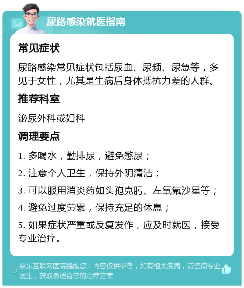 尿路感染就医指南 常见症状 尿路感染常见症状包括尿血、尿频、尿急等，多见于女性，尤其是生病后身体抵抗力差的人群。 推荐科室 泌尿外科或妇科 调理要点 1. 多喝水，勤排尿，避免憋尿； 2. 注意个人卫生，保持外阴清洁； 3. 可以服用消炎药如头孢克肟、左氧氟沙星等； 4. 避免过度劳累，保持充足的休息； 5. 如果症状严重或反复发作，应及时就医，接受专业治疗。