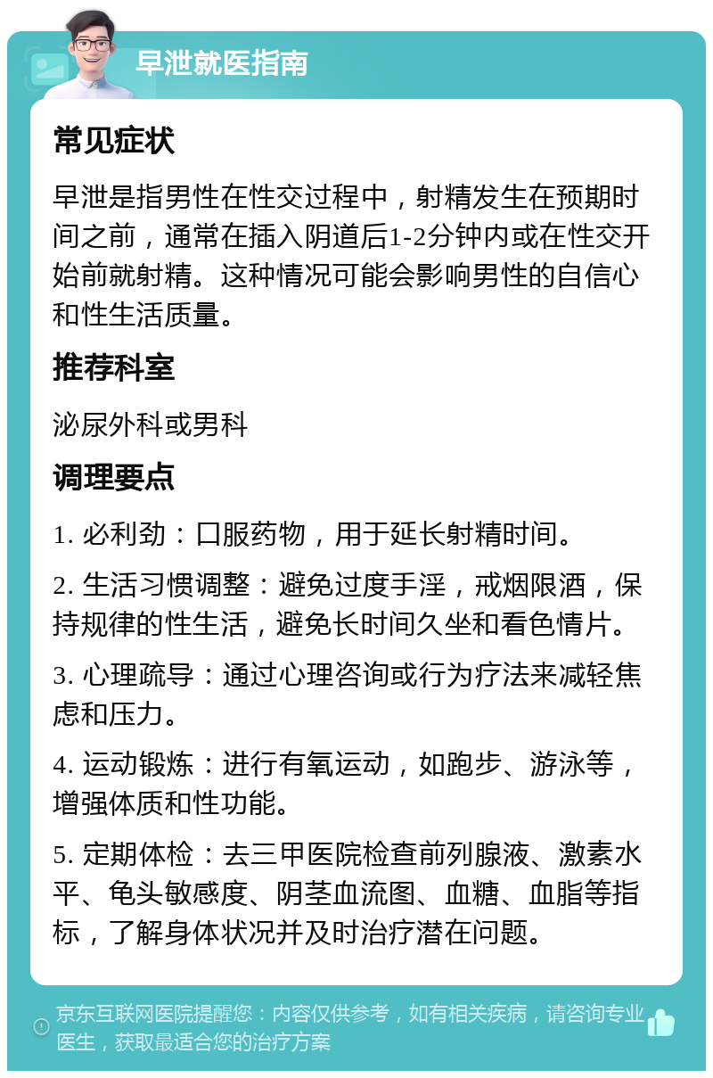 早泄就医指南 常见症状 早泄是指男性在性交过程中，射精发生在预期时间之前，通常在插入阴道后1-2分钟内或在性交开始前就射精。这种情况可能会影响男性的自信心和性生活质量。 推荐科室 泌尿外科或男科 调理要点 1. 必利劲：口服药物，用于延长射精时间。 2. 生活习惯调整：避免过度手淫，戒烟限酒，保持规律的性生活，避免长时间久坐和看色情片。 3. 心理疏导：通过心理咨询或行为疗法来减轻焦虑和压力。 4. 运动锻炼：进行有氧运动，如跑步、游泳等，增强体质和性功能。 5. 定期体检：去三甲医院检查前列腺液、激素水平、龟头敏感度、阴茎血流图、血糖、血脂等指标，了解身体状况并及时治疗潜在问题。