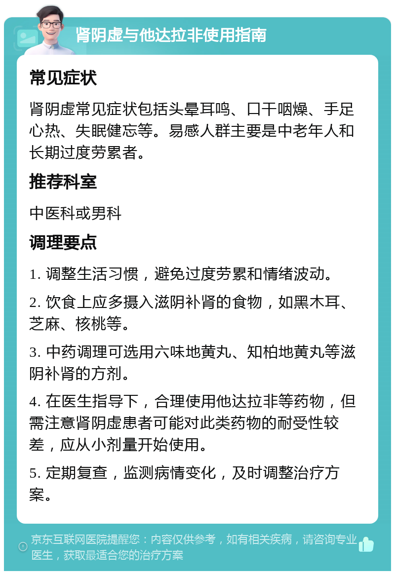 肾阴虚与他达拉非使用指南 常见症状 肾阴虚常见症状包括头晕耳鸣、口干咽燥、手足心热、失眠健忘等。易感人群主要是中老年人和长期过度劳累者。 推荐科室 中医科或男科 调理要点 1. 调整生活习惯，避免过度劳累和情绪波动。 2. 饮食上应多摄入滋阴补肾的食物，如黑木耳、芝麻、核桃等。 3. 中药调理可选用六味地黄丸、知柏地黄丸等滋阴补肾的方剂。 4. 在医生指导下，合理使用他达拉非等药物，但需注意肾阴虚患者可能对此类药物的耐受性较差，应从小剂量开始使用。 5. 定期复查，监测病情变化，及时调整治疗方案。