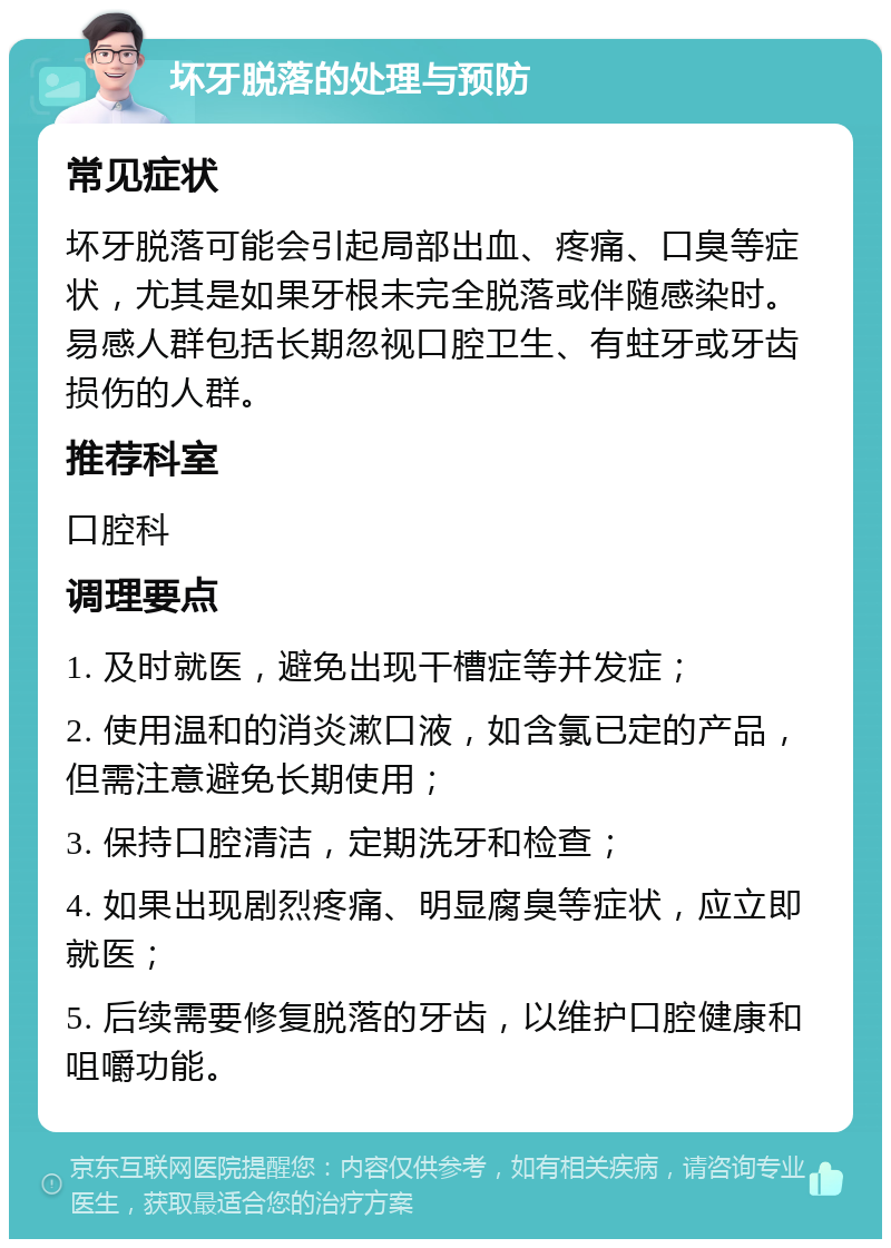 坏牙脱落的处理与预防 常见症状 坏牙脱落可能会引起局部出血、疼痛、口臭等症状，尤其是如果牙根未完全脱落或伴随感染时。易感人群包括长期忽视口腔卫生、有蛀牙或牙齿损伤的人群。 推荐科室 口腔科 调理要点 1. 及时就医，避免出现干槽症等并发症； 2. 使用温和的消炎漱口液，如含氯已定的产品，但需注意避免长期使用； 3. 保持口腔清洁，定期洗牙和检查； 4. 如果出现剧烈疼痛、明显腐臭等症状，应立即就医； 5. 后续需要修复脱落的牙齿，以维护口腔健康和咀嚼功能。