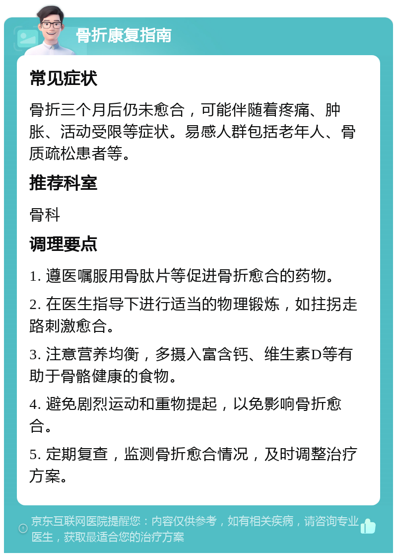 骨折康复指南 常见症状 骨折三个月后仍未愈合，可能伴随着疼痛、肿胀、活动受限等症状。易感人群包括老年人、骨质疏松患者等。 推荐科室 骨科 调理要点 1. 遵医嘱服用骨肽片等促进骨折愈合的药物。 2. 在医生指导下进行适当的物理锻炼，如拄拐走路刺激愈合。 3. 注意营养均衡，多摄入富含钙、维生素D等有助于骨骼健康的食物。 4. 避免剧烈运动和重物提起，以免影响骨折愈合。 5. 定期复查，监测骨折愈合情况，及时调整治疗方案。