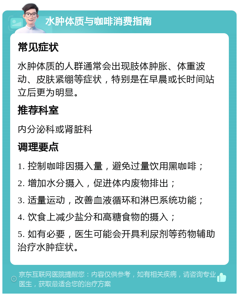 水肿体质与咖啡消费指南 常见症状 水肿体质的人群通常会出现肢体肿胀、体重波动、皮肤紧绷等症状，特别是在早晨或长时间站立后更为明显。 推荐科室 内分泌科或肾脏科 调理要点 1. 控制咖啡因摄入量，避免过量饮用黑咖啡； 2. 增加水分摄入，促进体内废物排出； 3. 适量运动，改善血液循环和淋巴系统功能； 4. 饮食上减少盐分和高糖食物的摄入； 5. 如有必要，医生可能会开具利尿剂等药物辅助治疗水肿症状。