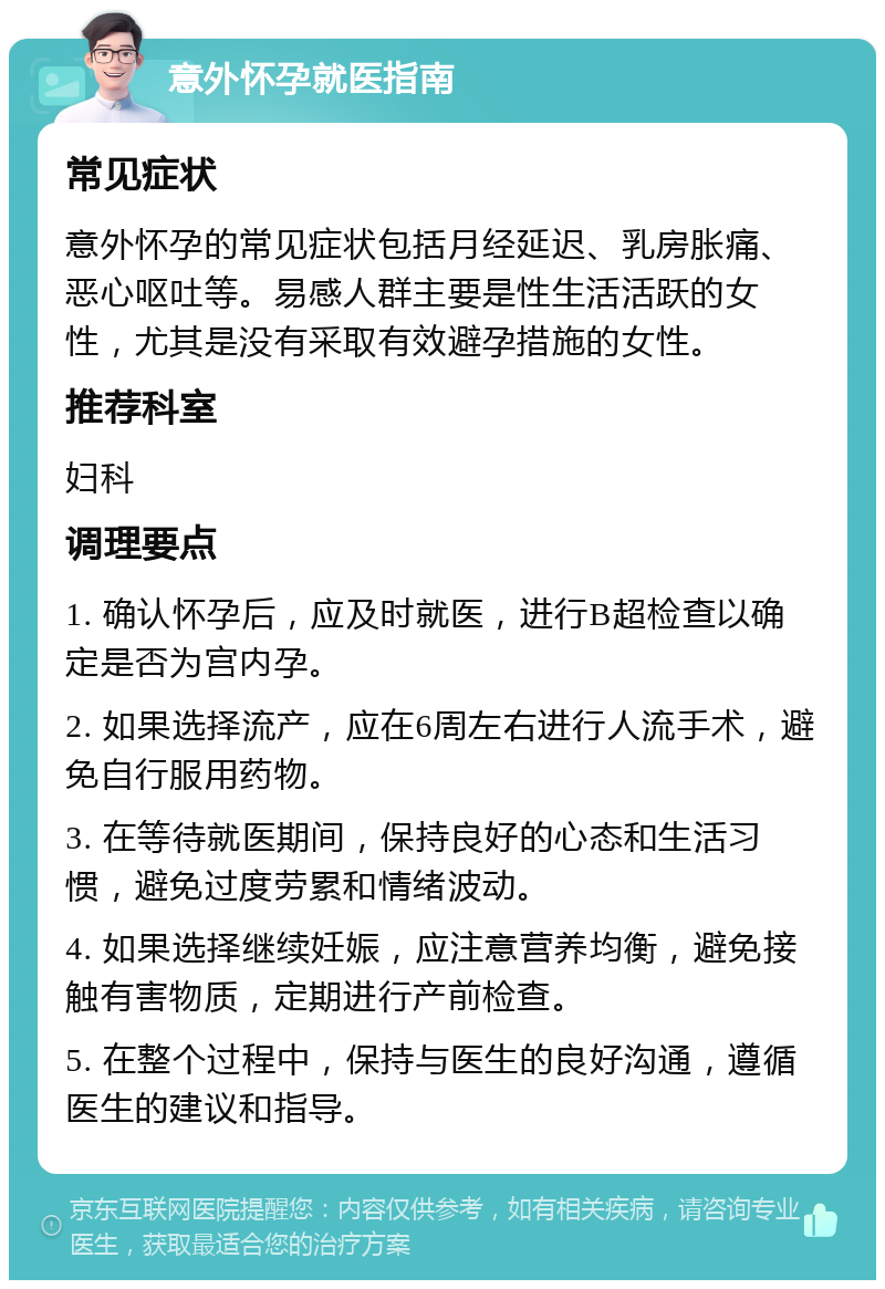 意外怀孕就医指南 常见症状 意外怀孕的常见症状包括月经延迟、乳房胀痛、恶心呕吐等。易感人群主要是性生活活跃的女性，尤其是没有采取有效避孕措施的女性。 推荐科室 妇科 调理要点 1. 确认怀孕后，应及时就医，进行B超检查以确定是否为宫内孕。 2. 如果选择流产，应在6周左右进行人流手术，避免自行服用药物。 3. 在等待就医期间，保持良好的心态和生活习惯，避免过度劳累和情绪波动。 4. 如果选择继续妊娠，应注意营养均衡，避免接触有害物质，定期进行产前检查。 5. 在整个过程中，保持与医生的良好沟通，遵循医生的建议和指导。