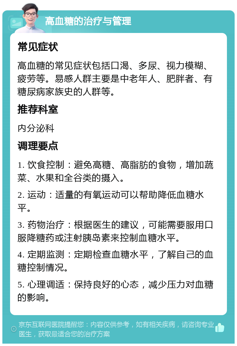 高血糖的治疗与管理 常见症状 高血糖的常见症状包括口渴、多尿、视力模糊、疲劳等。易感人群主要是中老年人、肥胖者、有糖尿病家族史的人群等。 推荐科室 内分泌科 调理要点 1. 饮食控制：避免高糖、高脂肪的食物，增加蔬菜、水果和全谷类的摄入。 2. 运动：适量的有氧运动可以帮助降低血糖水平。 3. 药物治疗：根据医生的建议，可能需要服用口服降糖药或注射胰岛素来控制血糖水平。 4. 定期监测：定期检查血糖水平，了解自己的血糖控制情况。 5. 心理调适：保持良好的心态，减少压力对血糖的影响。