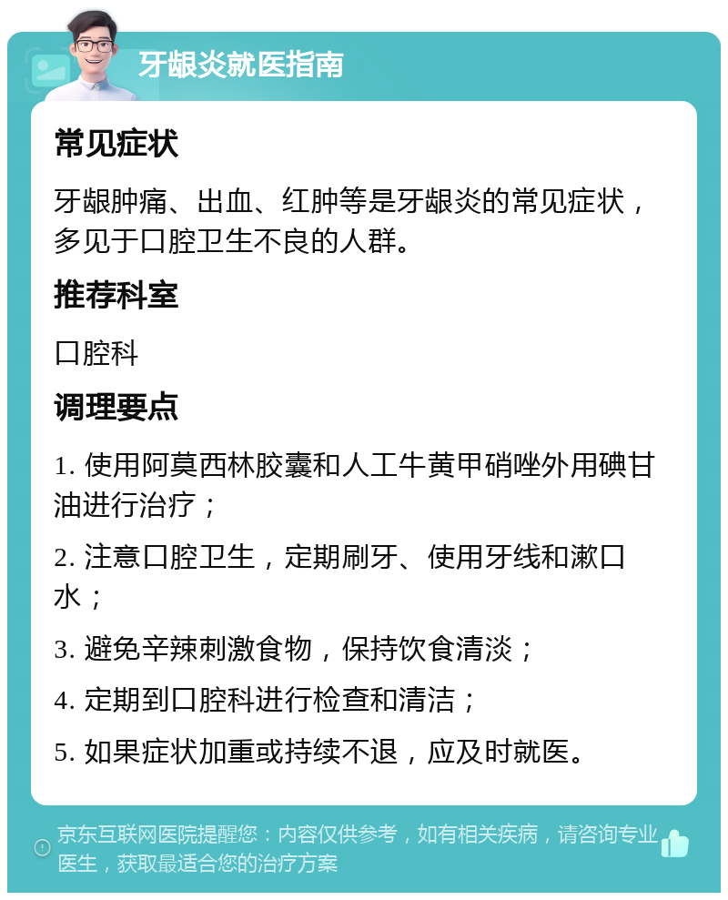 牙龈炎就医指南 常见症状 牙龈肿痛、出血、红肿等是牙龈炎的常见症状，多见于口腔卫生不良的人群。 推荐科室 口腔科 调理要点 1. 使用阿莫西林胶囊和人工牛黄甲硝唑外用碘甘油进行治疗； 2. 注意口腔卫生，定期刷牙、使用牙线和漱口水； 3. 避免辛辣刺激食物，保持饮食清淡； 4. 定期到口腔科进行检查和清洁； 5. 如果症状加重或持续不退，应及时就医。