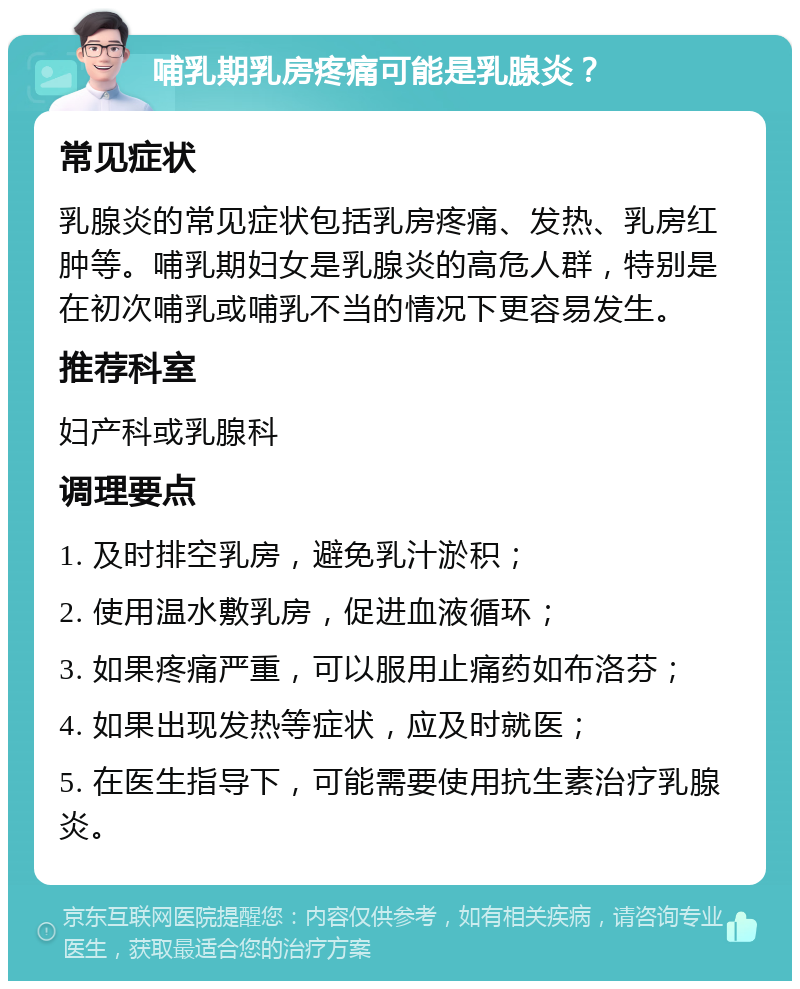 哺乳期乳房疼痛可能是乳腺炎？ 常见症状 乳腺炎的常见症状包括乳房疼痛、发热、乳房红肿等。哺乳期妇女是乳腺炎的高危人群，特别是在初次哺乳或哺乳不当的情况下更容易发生。 推荐科室 妇产科或乳腺科 调理要点 1. 及时排空乳房，避免乳汁淤积； 2. 使用温水敷乳房，促进血液循环； 3. 如果疼痛严重，可以服用止痛药如布洛芬； 4. 如果出现发热等症状，应及时就医； 5. 在医生指导下，可能需要使用抗生素治疗乳腺炎。