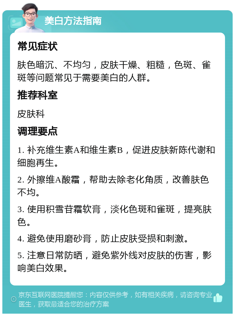 美白方法指南 常见症状 肤色暗沉、不均匀，皮肤干燥、粗糙，色斑、雀斑等问题常见于需要美白的人群。 推荐科室 皮肤科 调理要点 1. 补充维生素A和维生素B，促进皮肤新陈代谢和细胞再生。 2. 外擦维A酸霜，帮助去除老化角质，改善肤色不均。 3. 使用积雪苷霜软膏，淡化色斑和雀斑，提亮肤色。 4. 避免使用磨砂膏，防止皮肤受损和刺激。 5. 注意日常防晒，避免紫外线对皮肤的伤害，影响美白效果。