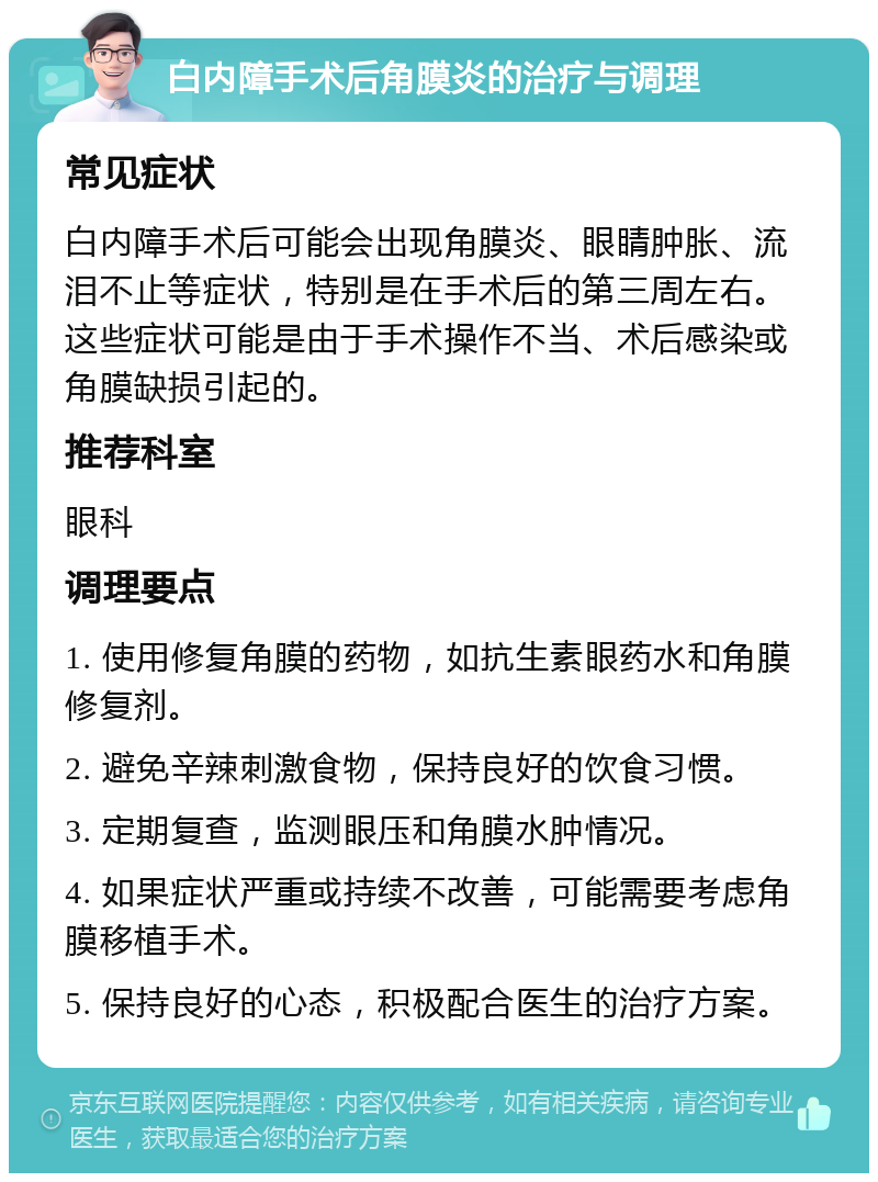 白内障手术后角膜炎的治疗与调理 常见症状 白内障手术后可能会出现角膜炎、眼睛肿胀、流泪不止等症状，特别是在手术后的第三周左右。这些症状可能是由于手术操作不当、术后感染或角膜缺损引起的。 推荐科室 眼科 调理要点 1. 使用修复角膜的药物，如抗生素眼药水和角膜修复剂。 2. 避免辛辣刺激食物，保持良好的饮食习惯。 3. 定期复查，监测眼压和角膜水肿情况。 4. 如果症状严重或持续不改善，可能需要考虑角膜移植手术。 5. 保持良好的心态，积极配合医生的治疗方案。