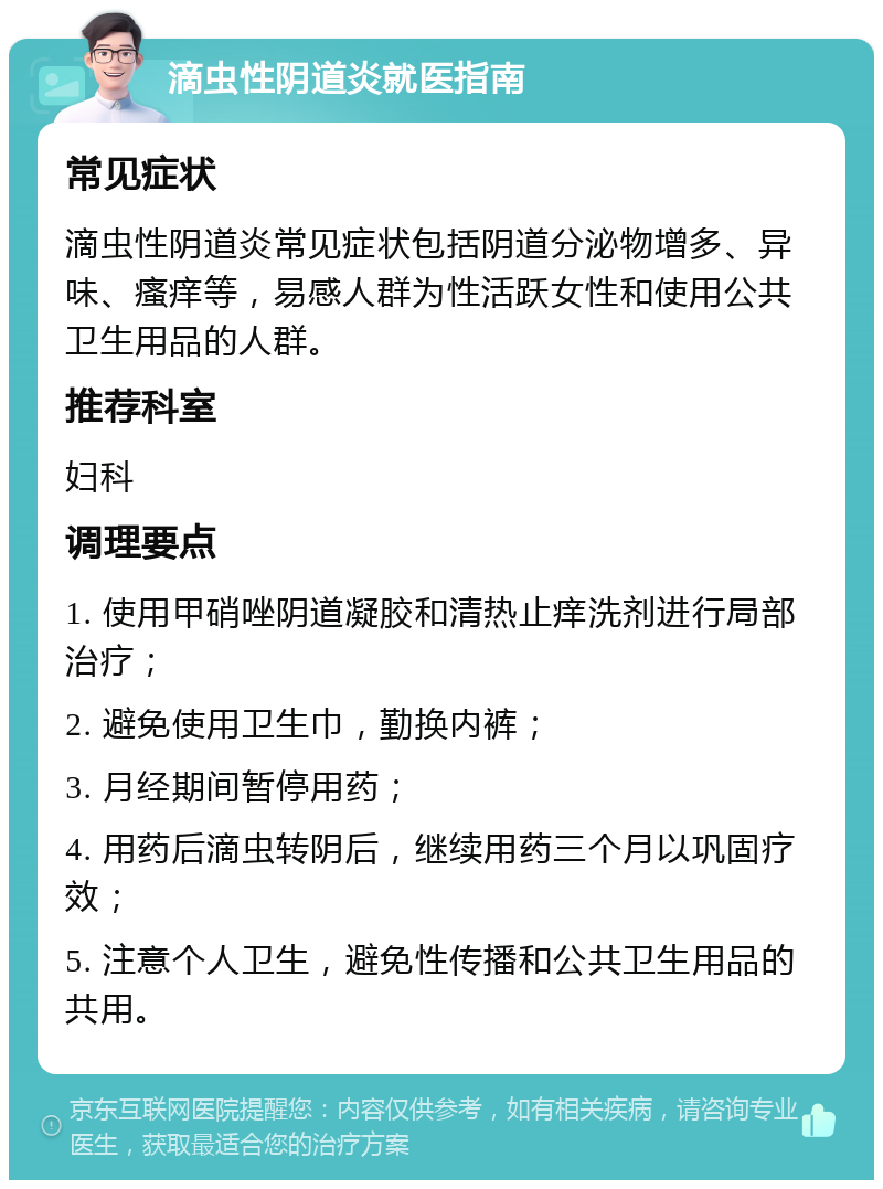 滴虫性阴道炎就医指南 常见症状 滴虫性阴道炎常见症状包括阴道分泌物增多、异味、瘙痒等，易感人群为性活跃女性和使用公共卫生用品的人群。 推荐科室 妇科 调理要点 1. 使用甲硝唑阴道凝胶和清热止痒洗剂进行局部治疗； 2. 避免使用卫生巾，勤换内裤； 3. 月经期间暂停用药； 4. 用药后滴虫转阴后，继续用药三个月以巩固疗效； 5. 注意个人卫生，避免性传播和公共卫生用品的共用。