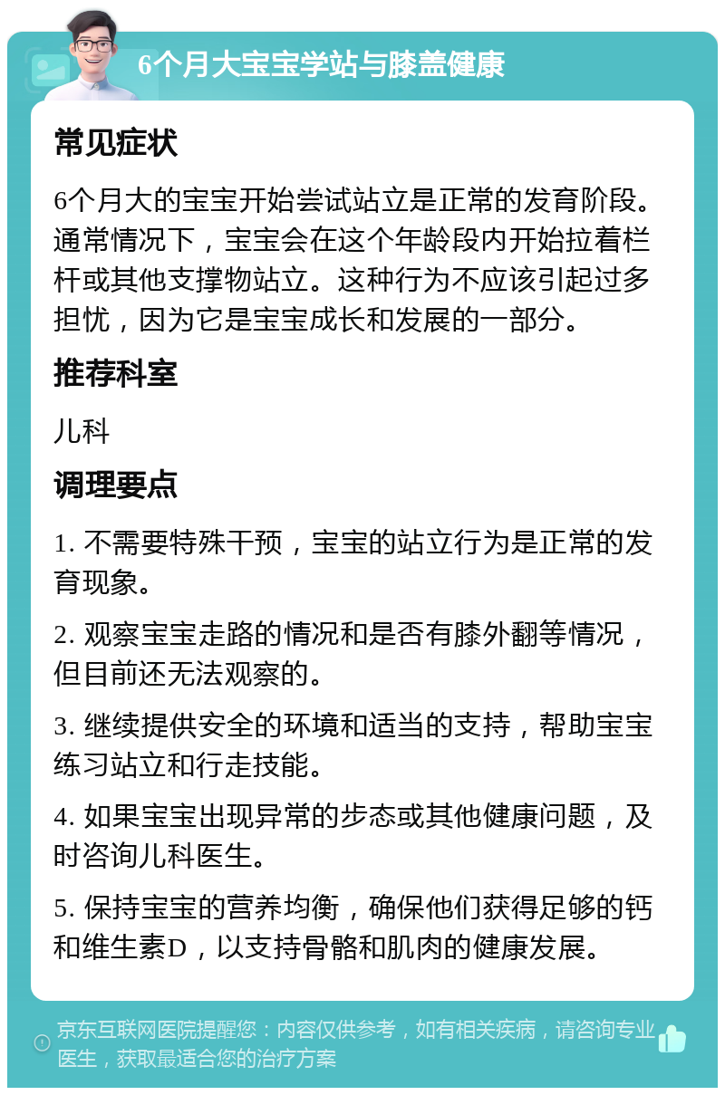 6个月大宝宝学站与膝盖健康 常见症状 6个月大的宝宝开始尝试站立是正常的发育阶段。通常情况下，宝宝会在这个年龄段内开始拉着栏杆或其他支撑物站立。这种行为不应该引起过多担忧，因为它是宝宝成长和发展的一部分。 推荐科室 儿科 调理要点 1. 不需要特殊干预，宝宝的站立行为是正常的发育现象。 2. 观察宝宝走路的情况和是否有膝外翻等情况，但目前还无法观察的。 3. 继续提供安全的环境和适当的支持，帮助宝宝练习站立和行走技能。 4. 如果宝宝出现异常的步态或其他健康问题，及时咨询儿科医生。 5. 保持宝宝的营养均衡，确保他们获得足够的钙和维生素D，以支持骨骼和肌肉的健康发展。