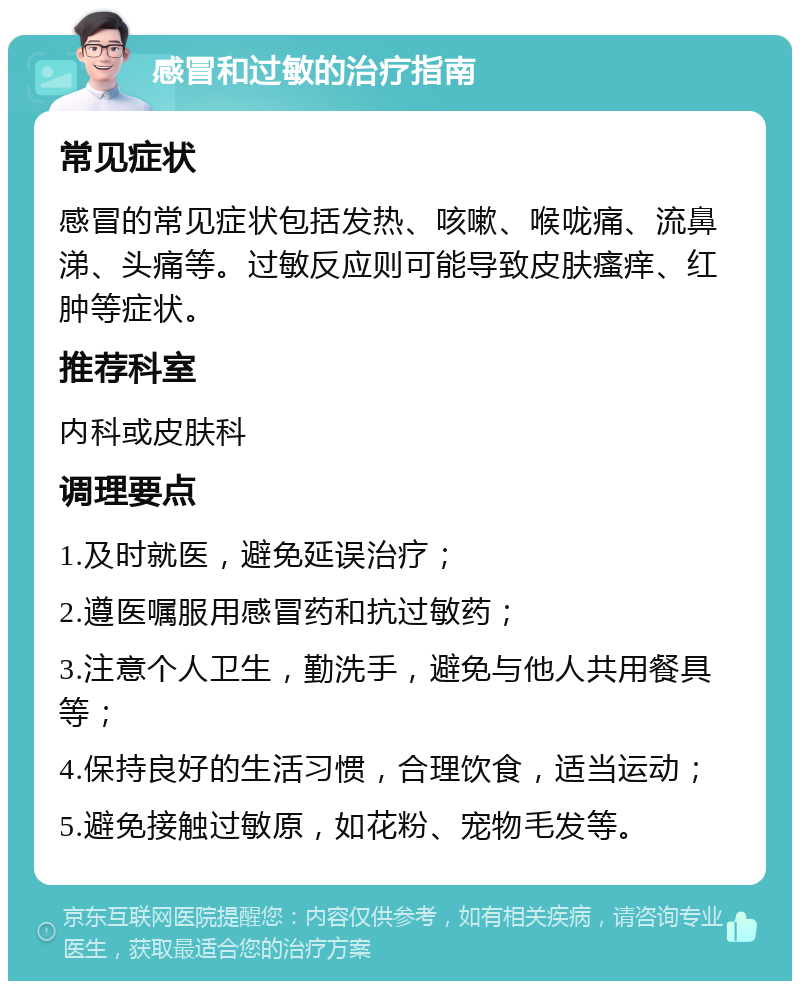 感冒和过敏的治疗指南 常见症状 感冒的常见症状包括发热、咳嗽、喉咙痛、流鼻涕、头痛等。过敏反应则可能导致皮肤瘙痒、红肿等症状。 推荐科室 内科或皮肤科 调理要点 1.及时就医，避免延误治疗； 2.遵医嘱服用感冒药和抗过敏药； 3.注意个人卫生，勤洗手，避免与他人共用餐具等； 4.保持良好的生活习惯，合理饮食，适当运动； 5.避免接触过敏原，如花粉、宠物毛发等。