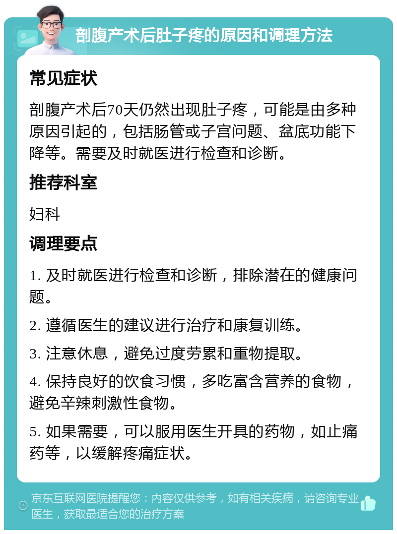 剖腹产术后肚子疼的原因和调理方法 常见症状 剖腹产术后70天仍然出现肚子疼，可能是由多种原因引起的，包括肠管或子宫问题、盆底功能下降等。需要及时就医进行检查和诊断。 推荐科室 妇科 调理要点 1. 及时就医进行检查和诊断，排除潜在的健康问题。 2. 遵循医生的建议进行治疗和康复训练。 3. 注意休息，避免过度劳累和重物提取。 4. 保持良好的饮食习惯，多吃富含营养的食物，避免辛辣刺激性食物。 5. 如果需要，可以服用医生开具的药物，如止痛药等，以缓解疼痛症状。