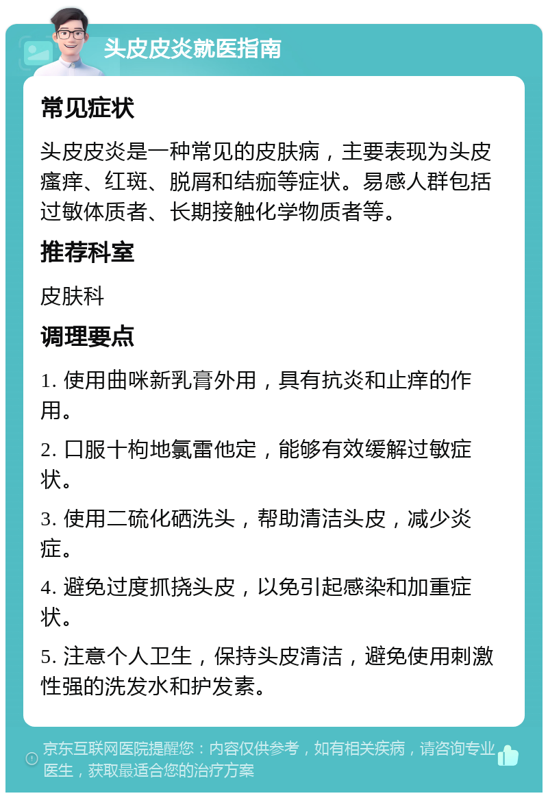 头皮皮炎就医指南 常见症状 头皮皮炎是一种常见的皮肤病，主要表现为头皮瘙痒、红斑、脱屑和结痂等症状。易感人群包括过敏体质者、长期接触化学物质者等。 推荐科室 皮肤科 调理要点 1. 使用曲咪新乳膏外用，具有抗炎和止痒的作用。 2. 口服十枸地氯雷他定，能够有效缓解过敏症状。 3. 使用二硫化硒洗头，帮助清洁头皮，减少炎症。 4. 避免过度抓挠头皮，以免引起感染和加重症状。 5. 注意个人卫生，保持头皮清洁，避免使用刺激性强的洗发水和护发素。