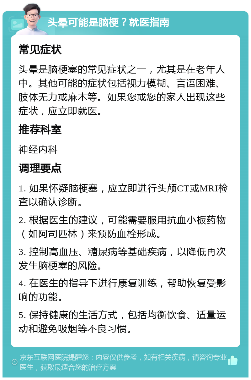 头晕可能是脑梗？就医指南 常见症状 头晕是脑梗塞的常见症状之一，尤其是在老年人中。其他可能的症状包括视力模糊、言语困难、肢体无力或麻木等。如果您或您的家人出现这些症状，应立即就医。 推荐科室 神经内科 调理要点 1. 如果怀疑脑梗塞，应立即进行头颅CT或MRI检查以确认诊断。 2. 根据医生的建议，可能需要服用抗血小板药物（如阿司匹林）来预防血栓形成。 3. 控制高血压、糖尿病等基础疾病，以降低再次发生脑梗塞的风险。 4. 在医生的指导下进行康复训练，帮助恢复受影响的功能。 5. 保持健康的生活方式，包括均衡饮食、适量运动和避免吸烟等不良习惯。