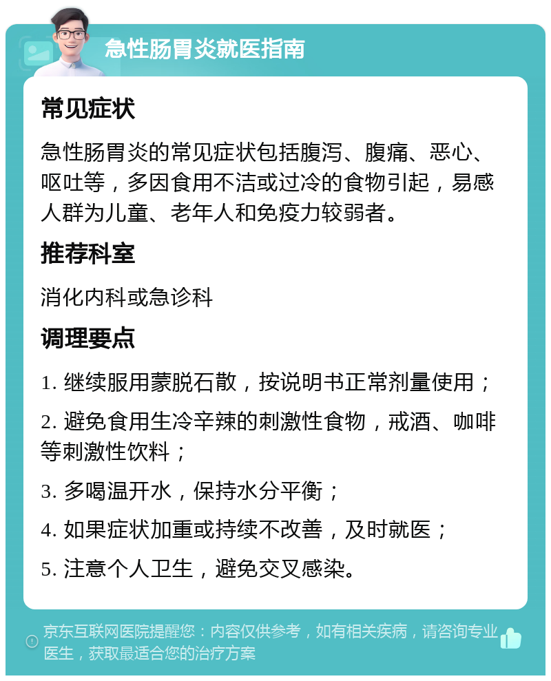 急性肠胃炎就医指南 常见症状 急性肠胃炎的常见症状包括腹泻、腹痛、恶心、呕吐等，多因食用不洁或过冷的食物引起，易感人群为儿童、老年人和免疫力较弱者。 推荐科室 消化内科或急诊科 调理要点 1. 继续服用蒙脱石散，按说明书正常剂量使用； 2. 避免食用生冷辛辣的刺激性食物，戒酒、咖啡等刺激性饮料； 3. 多喝温开水，保持水分平衡； 4. 如果症状加重或持续不改善，及时就医； 5. 注意个人卫生，避免交叉感染。