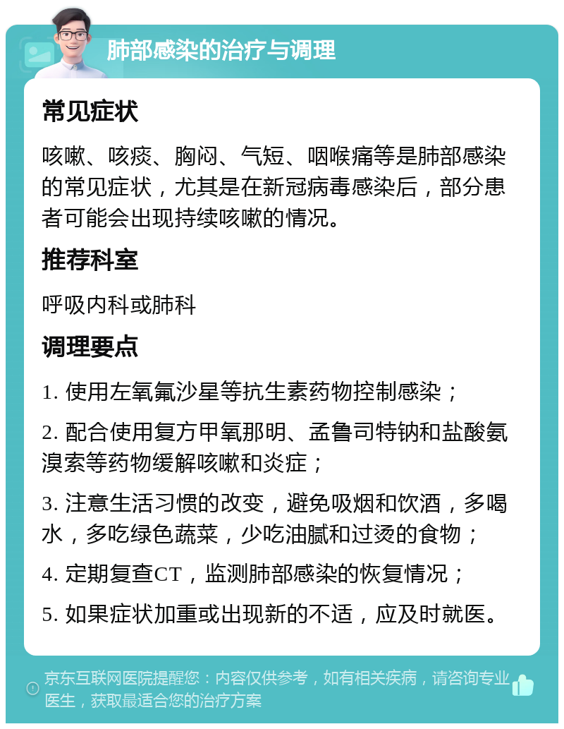 肺部感染的治疗与调理 常见症状 咳嗽、咳痰、胸闷、气短、咽喉痛等是肺部感染的常见症状，尤其是在新冠病毒感染后，部分患者可能会出现持续咳嗽的情况。 推荐科室 呼吸内科或肺科 调理要点 1. 使用左氧氟沙星等抗生素药物控制感染； 2. 配合使用复方甲氧那明、孟鲁司特钠和盐酸氨溴索等药物缓解咳嗽和炎症； 3. 注意生活习惯的改变，避免吸烟和饮酒，多喝水，多吃绿色蔬菜，少吃油腻和过烫的食物； 4. 定期复查CT，监测肺部感染的恢复情况； 5. 如果症状加重或出现新的不适，应及时就医。