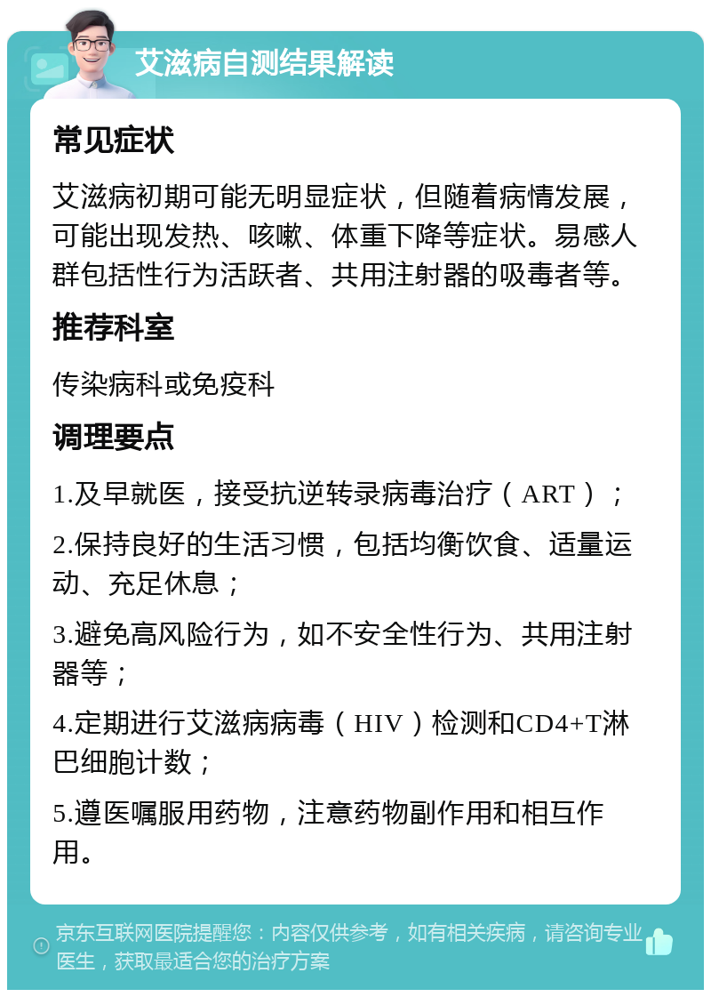 艾滋病自测结果解读 常见症状 艾滋病初期可能无明显症状，但随着病情发展，可能出现发热、咳嗽、体重下降等症状。易感人群包括性行为活跃者、共用注射器的吸毒者等。 推荐科室 传染病科或免疫科 调理要点 1.及早就医，接受抗逆转录病毒治疗（ART）； 2.保持良好的生活习惯，包括均衡饮食、适量运动、充足休息； 3.避免高风险行为，如不安全性行为、共用注射器等； 4.定期进行艾滋病病毒（HIV）检测和CD4+T淋巴细胞计数； 5.遵医嘱服用药物，注意药物副作用和相互作用。