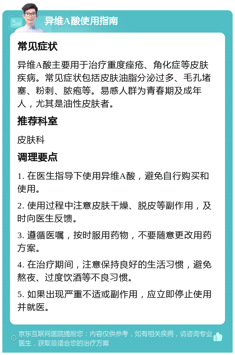 异维A酸使用指南 常见症状 异维A酸主要用于治疗重度痤疮、角化症等皮肤疾病。常见症状包括皮肤油脂分泌过多、毛孔堵塞、粉刺、脓疱等。易感人群为青春期及成年人，尤其是油性皮肤者。 推荐科室 皮肤科 调理要点 1. 在医生指导下使用异维A酸，避免自行购买和使用。 2. 使用过程中注意皮肤干燥、脱皮等副作用，及时向医生反馈。 3. 遵循医嘱，按时服用药物，不要随意更改用药方案。 4. 在治疗期间，注意保持良好的生活习惯，避免熬夜、过度饮酒等不良习惯。 5. 如果出现严重不适或副作用，应立即停止使用并就医。