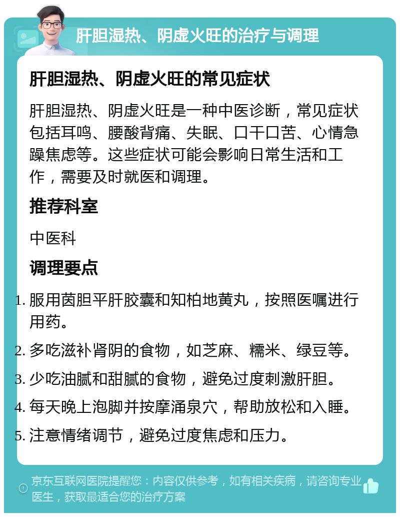 肝胆湿热、阴虚火旺的治疗与调理 肝胆湿热、阴虚火旺的常见症状 肝胆湿热、阴虚火旺是一种中医诊断，常见症状包括耳鸣、腰酸背痛、失眠、口干口苦、心情急躁焦虑等。这些症状可能会影响日常生活和工作，需要及时就医和调理。 推荐科室 中医科 调理要点 服用茵胆平肝胶囊和知柏地黄丸，按照医嘱进行用药。 多吃滋补肾阴的食物，如芝麻、糯米、绿豆等。 少吃油腻和甜腻的食物，避免过度刺激肝胆。 每天晚上泡脚并按摩涌泉穴，帮助放松和入睡。 注意情绪调节，避免过度焦虑和压力。