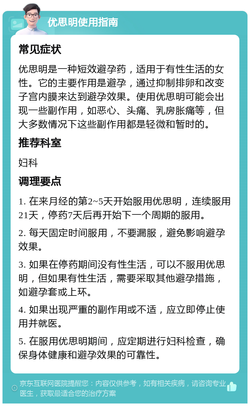 优思明使用指南 常见症状 优思明是一种短效避孕药，适用于有性生活的女性。它的主要作用是避孕，通过抑制排卵和改变子宫内膜来达到避孕效果。使用优思明可能会出现一些副作用，如恶心、头痛、乳房胀痛等，但大多数情况下这些副作用都是轻微和暂时的。 推荐科室 妇科 调理要点 1. 在来月经的第2~5天开始服用优思明，连续服用21天，停药7天后再开始下一个周期的服用。 2. 每天固定时间服用，不要漏服，避免影响避孕效果。 3. 如果在停药期间没有性生活，可以不服用优思明，但如果有性生活，需要采取其他避孕措施，如避孕套或上环。 4. 如果出现严重的副作用或不适，应立即停止使用并就医。 5. 在服用优思明期间，应定期进行妇科检查，确保身体健康和避孕效果的可靠性。