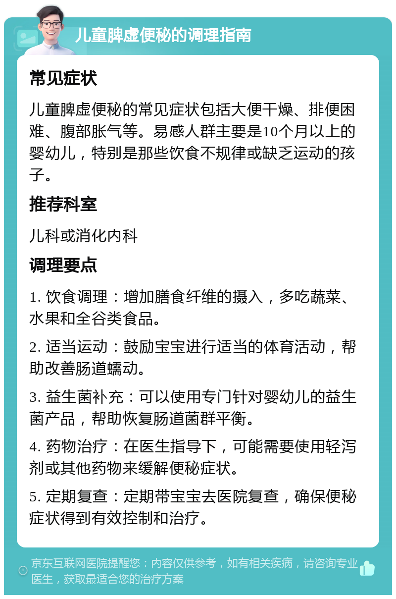 儿童脾虚便秘的调理指南 常见症状 儿童脾虚便秘的常见症状包括大便干燥、排便困难、腹部胀气等。易感人群主要是10个月以上的婴幼儿，特别是那些饮食不规律或缺乏运动的孩子。 推荐科室 儿科或消化内科 调理要点 1. 饮食调理：增加膳食纤维的摄入，多吃蔬菜、水果和全谷类食品。 2. 适当运动：鼓励宝宝进行适当的体育活动，帮助改善肠道蠕动。 3. 益生菌补充：可以使用专门针对婴幼儿的益生菌产品，帮助恢复肠道菌群平衡。 4. 药物治疗：在医生指导下，可能需要使用轻泻剂或其他药物来缓解便秘症状。 5. 定期复查：定期带宝宝去医院复查，确保便秘症状得到有效控制和治疗。