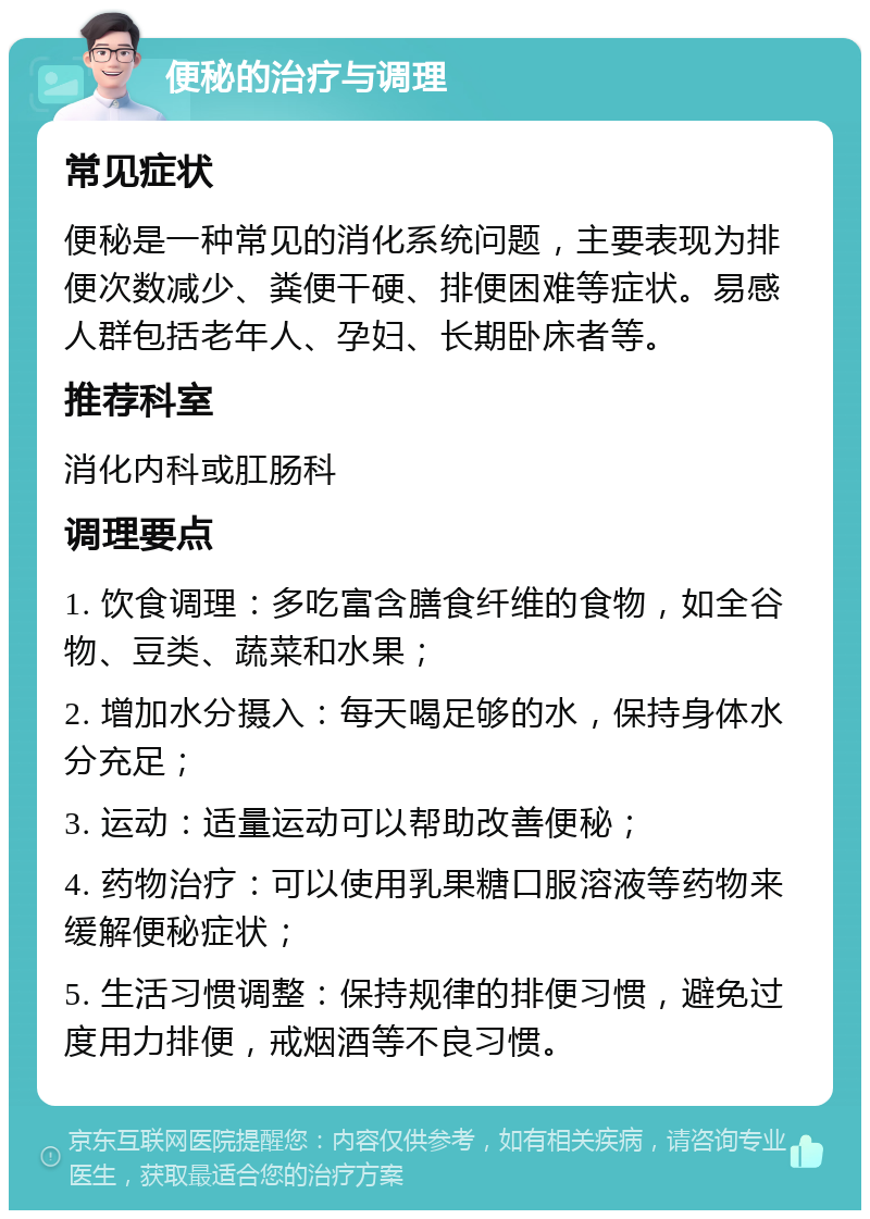 便秘的治疗与调理 常见症状 便秘是一种常见的消化系统问题，主要表现为排便次数减少、粪便干硬、排便困难等症状。易感人群包括老年人、孕妇、长期卧床者等。 推荐科室 消化内科或肛肠科 调理要点 1. 饮食调理：多吃富含膳食纤维的食物，如全谷物、豆类、蔬菜和水果； 2. 增加水分摄入：每天喝足够的水，保持身体水分充足； 3. 运动：适量运动可以帮助改善便秘； 4. 药物治疗：可以使用乳果糖口服溶液等药物来缓解便秘症状； 5. 生活习惯调整：保持规律的排便习惯，避免过度用力排便，戒烟酒等不良习惯。