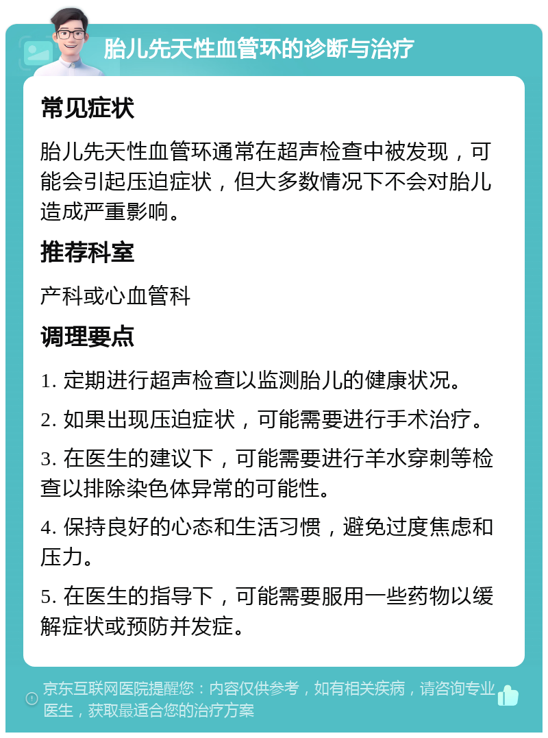 胎儿先天性血管环的诊断与治疗 常见症状 胎儿先天性血管环通常在超声检查中被发现，可能会引起压迫症状，但大多数情况下不会对胎儿造成严重影响。 推荐科室 产科或心血管科 调理要点 1. 定期进行超声检查以监测胎儿的健康状况。 2. 如果出现压迫症状，可能需要进行手术治疗。 3. 在医生的建议下，可能需要进行羊水穿刺等检查以排除染色体异常的可能性。 4. 保持良好的心态和生活习惯，避免过度焦虑和压力。 5. 在医生的指导下，可能需要服用一些药物以缓解症状或预防并发症。