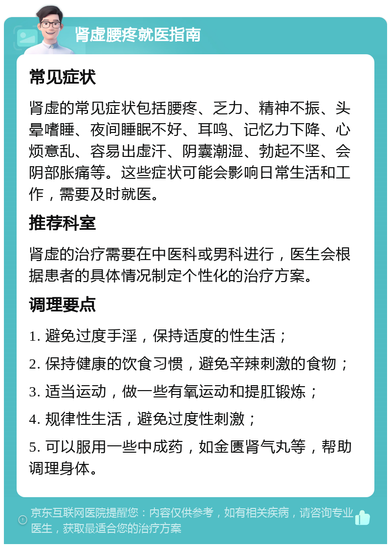 肾虚腰疼就医指南 常见症状 肾虚的常见症状包括腰疼、乏力、精神不振、头晕嗜睡、夜间睡眠不好、耳鸣、记忆力下降、心烦意乱、容易出虚汗、阴囊潮湿、勃起不坚、会阴部胀痛等。这些症状可能会影响日常生活和工作，需要及时就医。 推荐科室 肾虚的治疗需要在中医科或男科进行，医生会根据患者的具体情况制定个性化的治疗方案。 调理要点 1. 避免过度手淫，保持适度的性生活； 2. 保持健康的饮食习惯，避免辛辣刺激的食物； 3. 适当运动，做一些有氧运动和提肛锻炼； 4. 规律性生活，避免过度性刺激； 5. 可以服用一些中成药，如金匮肾气丸等，帮助调理身体。