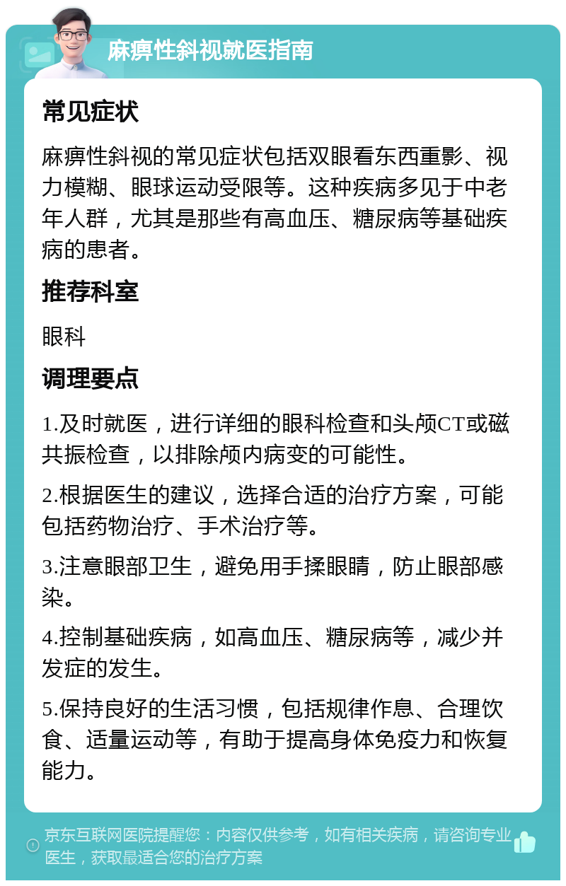 麻痹性斜视就医指南 常见症状 麻痹性斜视的常见症状包括双眼看东西重影、视力模糊、眼球运动受限等。这种疾病多见于中老年人群，尤其是那些有高血压、糖尿病等基础疾病的患者。 推荐科室 眼科 调理要点 1.及时就医，进行详细的眼科检查和头颅CT或磁共振检查，以排除颅内病变的可能性。 2.根据医生的建议，选择合适的治疗方案，可能包括药物治疗、手术治疗等。 3.注意眼部卫生，避免用手揉眼睛，防止眼部感染。 4.控制基础疾病，如高血压、糖尿病等，减少并发症的发生。 5.保持良好的生活习惯，包括规律作息、合理饮食、适量运动等，有助于提高身体免疫力和恢复能力。