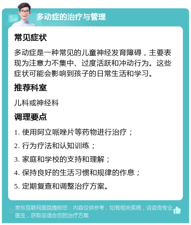 多动症的治疗与管理 常见症状 多动症是一种常见的儿童神经发育障碍，主要表现为注意力不集中、过度活跃和冲动行为。这些症状可能会影响到孩子的日常生活和学习。 推荐科室 儿科或神经科 调理要点 1. 使用阿立哌唑片等药物进行治疗； 2. 行为疗法和认知训练； 3. 家庭和学校的支持和理解； 4. 保持良好的生活习惯和规律的作息； 5. 定期复查和调整治疗方案。