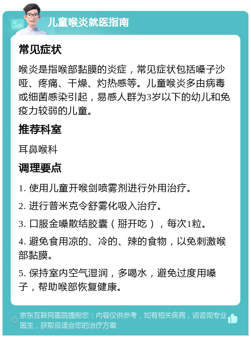 儿童喉炎就医指南 常见症状 喉炎是指喉部黏膜的炎症，常见症状包括嗓子沙哑、疼痛、干燥、灼热感等。儿童喉炎多由病毒或细菌感染引起，易感人群为3岁以下的幼儿和免疫力较弱的儿童。 推荐科室 耳鼻喉科 调理要点 1. 使用儿童开喉剑喷雾剂进行外用治疗。 2. 进行普米克令舒雾化吸入治疗。 3. 口服金嗓散结胶囊（掰开吃），每次1粒。 4. 避免食用凉的、冷的、辣的食物，以免刺激喉部黏膜。 5. 保持室内空气湿润，多喝水，避免过度用嗓子，帮助喉部恢复健康。