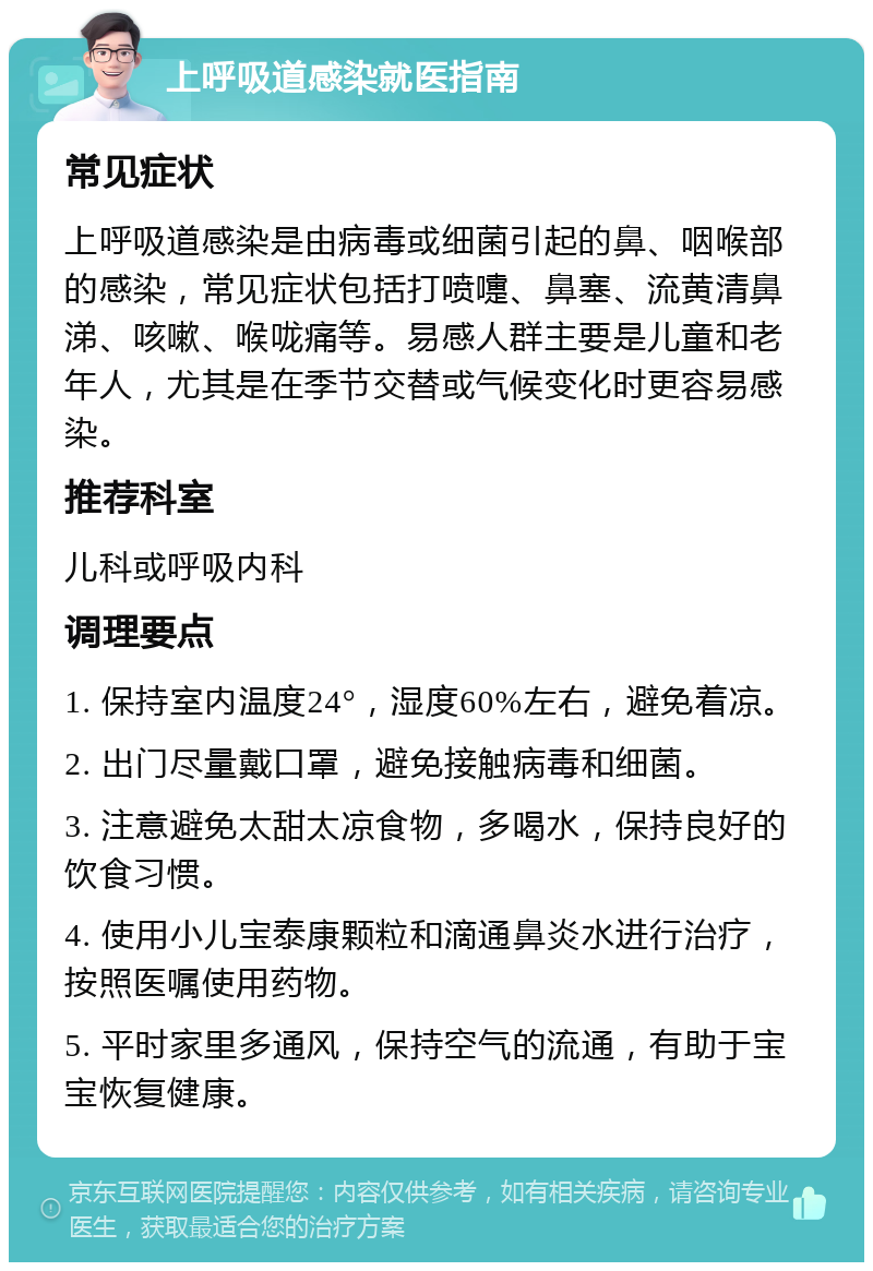 上呼吸道感染就医指南 常见症状 上呼吸道感染是由病毒或细菌引起的鼻、咽喉部的感染，常见症状包括打喷嚏、鼻塞、流黄清鼻涕、咳嗽、喉咙痛等。易感人群主要是儿童和老年人，尤其是在季节交替或气候变化时更容易感染。 推荐科室 儿科或呼吸内科 调理要点 1. 保持室内温度24°，湿度60%左右，避免着凉。 2. 出门尽量戴口罩，避免接触病毒和细菌。 3. 注意避免太甜太凉食物，多喝水，保持良好的饮食习惯。 4. 使用小儿宝泰康颗粒和滴通鼻炎水进行治疗，按照医嘱使用药物。 5. 平时家里多通风，保持空气的流通，有助于宝宝恢复健康。