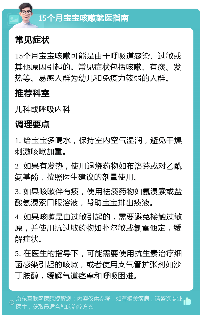 15个月宝宝咳嗽就医指南 常见症状 15个月宝宝咳嗽可能是由于呼吸道感染、过敏或其他原因引起的。常见症状包括咳嗽、有痰、发热等。易感人群为幼儿和免疫力较弱的人群。 推荐科室 儿科或呼吸内科 调理要点 1. 给宝宝多喝水，保持室内空气湿润，避免干燥刺激咳嗽加重。 2. 如果有发热，使用退烧药物如布洛芬或对乙酰氨基酚，按照医生建议的剂量使用。 3. 如果咳嗽伴有痰，使用祛痰药物如氨溴索或盐酸氨溴索口服溶液，帮助宝宝排出痰液。 4. 如果咳嗽是由过敏引起的，需要避免接触过敏原，并使用抗过敏药物如扑尔敏或氯雷他定，缓解症状。 5. 在医生的指导下，可能需要使用抗生素治疗细菌感染引起的咳嗽，或者使用支气管扩张剂如沙丁胺醇，缓解气道痉挛和呼吸困难。